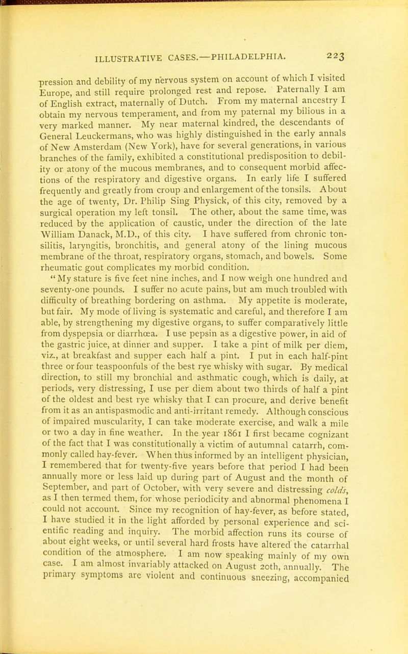 pression and debility of my nervous system on account of which I visited Europe, and still require prolonged rest and repose. Paternally I am of English extract, maternally of Dutch. From my maternal ancestry I obtain my nervous temperament, and from my paternal my bilious in a very marked manner. My near maternal kindred, the descendants of General Leuckermans, who was highly distinguished in the early annals of New Amsterdam (New York), have for several generations, in various branches of the family, exhibited a constitutional predisposition to debil- ity or atony of the mucous membranes, and to consequent morbid affec- tions of the respiratory and digestive organs. In early life I suffered frequently and greatly from croup and enlargement of the tonsils. About the age of twenty. Dr. Philip Sing Physick, of this city, removed by a surgical operation my left tonsil. The other, about the same time, was reduced by the application of caustic, under the direction of the late William Danack, M.D., of this city. I have suffered from chronic ton- silitis, laryngitis, bronchitis, and general atony of the lining mucous membrane of the throat, respiratory organs, stomach, and bowels. Some rheumatic gout complicates my morbid condition. My stature is five feet nine inches, and I now weigh one hundred and seventy-one pounds. I suffer no acute pains, but am much troubled with difficulty of breathing bordering on asthma. My appetite is moderate, but fair. My mode of living is systematic and careful, and therefore I am able, by strengthening my digestive organs, to suffer comparatively little from dyspepsia or diarrhoea. I use pepsin as a digestive power, in aid of the gastric juice, at dinner and supper. I take a pint of milk per diem, viz., at breakfast and supper each half a pint. I put in each half-pint three or four teaspoonfuls of the best rye whisky with sugar. By medical direction, to still my bronchial and asthmatic cough, which is daily, at periods, very distressing, I use per diem about two thirds of half a pint of the oldest and best rye whisky that I can procure, and derive benefit from it as an antispasmodic and anti-irritant remedy. Although conscious of impaired muscularity, I can take moderate exercise, and walk a mile or two a day in fine weather. In the year 1861 I first became cognizant of the fact that I was constitutionally a victim of autumnal catarrh, com- monly called hay-fever. When thus informed by an intelligent physician, I remembered that for twenty-five years before that period I had been annually more or less laid up during part of August and the month of September, and part of October, with very severe and distressing colds, as I then termed them, for whose periodicity and abnormal phenomena I could not account. Since my recognition of hay-fever, as before stated, I have studied it in the light afforded by personal experience and sci- entific reading and inquiry. The morbid affection runs its course of about eight weeks, or until several hard frosts have altered the catarrhal condition of the atmosphere. I am now speaking mainly of my own case. I am almost invariably attacked on August 20th, annually. The primary symptoms are violent and continuous sneezing, accompanied