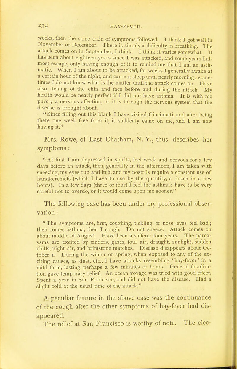 weeks, then the same train of symptoms followed. I think I got well in November or December. There is simply a difficulty in breathing. The attack comes on in September, I think. I think it varies somewhat. It has been about eighteen years since I was attacked, and some years I al- most escape, only having enough of it to remind me that I am an asth- matic. When I am about to be attacked, for weeks I generally awake at a certain hour of the night, and can not sleep until nearly morning; some- times I do not know what is the matter until the attack comes on. Have also itching of the chin and face before and during the attack. My health would be nearly perfect if I did not have asthma. It is with me purely a nervous affection, or it is through the nervous system that the disease is brought about.  Since filling out this blank I have visited. Cincinnati, and after being there one week free from it, it suddenly came on me, and I am now having it. Mrs. Rowe, of East Chatham, N. Y., thus describes her symptoms:  At first I am depressed in spirits, feel weak and nervous for a few days before an attack, then, generally in the afternoon, I am taken with sneezing, my eyes run and itch, and my nostrils require a constant use of handkerchiefs (which I have to use by the quantity, a dozen in a few hours). In a few days (three or four) I feel the asthma; have to be very careful not to overdo, or it would come upon me sooner. The following case has been under my professional obser- vation :  The symptoms are, first, coughing, tickling of nose, eyes feel bad; then comes asthma, then I cough. Do not sneeze. Attack comes on about middle of August. Have been a sufferer four years. The parox- ysms are excited by cinders, gases, foul air, draught, sunlight, sudden chills, night air, and brimstone matches. Disease disappears about Oc- tober I. During the winter or spring, when exposed to any of the ex- citing causes, as dust, etc., I have attacks resembling ' hay-fever' in a mild form, lasting perhaps a few minutes or hours. General faradiza- tion gave temporary relief. An ocean voyage was tried with good effect. Spent a year in San Francisco, and did not have the disease. Had a slight cold at the usual time of the attacL A peculiar feature in the above case was the continuance of the cough after the other symptoms of hay-fever had dis- appeared. The relief at San Francisco is worthy of note. The elec-