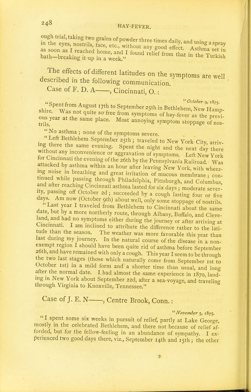 StH^s^-r^j ^r-^./- The effects of different latitudes on the symptoms are well described in the following communication. Case of F. D. A , Cincinnati, O.: shire^ W^ f '^'^ September ^jth in Bethlehem, New Hamp- shire. Was not quite so free from symptoms of hay-fever as the prTv^ ou^year at the same place. Most annoying symptL stoppage of nos-  No asthma ; none of the symptoms severe J<!^f' ^f'Wehem September 25th ; traveled to New York City, arriv- mg there the same evening. Spent the night and the next dll there without any inconvenience or aggravation of symptoms. Left New York Z t ^'T'' 'u' '''^ °^^^'^ '^^ Pennsylvania Railroad. ■ Was attacked by asthma within an hour after leaving New York, with wheez- ing noise in breathing and great irritation of mucous membrane; con- tinued while passing through Philadelphia, Pittsburgh, and Columbus, and after reaching Cincinnati asthma lasted for six days ; moderate sever^ ity, passing off October 2d; succeeded by a cough lasting four or five days Am now (October 9th) about well, only some stoppage of nostrils. Last year I traveled from Bethlehem to Cincinnati about the same 7 J '^ northerly route, through Albany, Buffalo, and Cleve- ^nd, and had no symptoms either during the journey or after arriving at Cincinnati. I am inclined to attribute the difference rather to the lati- tude than the season. The weather was more favorable this year than last during my journey. In the natural course of the disease in a non- ^ ^^''^ ^^^^ ^^^^ q''^ of asthma before September 26th, and have remained with only a cough. This year I seem to be through the two last stages (those which naturally come from September ist to October 1st) in a mild form and a shorter time than usual, and long after the normal date. I had almost the same experience in 1870 land- ing in New York about September 22d, after a sea-voyage, and traveling through Virginia to Knoxville, Tennessee. Case of J. E. N , Centre Brook, Conn.:  JVovemier iS^s.  I spent some six weeks in pursuit of relief, partly at Lake George, mostly in the celebrated Bethlehem, and there not because of relief af- forded, but for the fellow-feeling in an abundance of sympathy. I ex- perienced two good days there, viz., September 14th and isth; the other