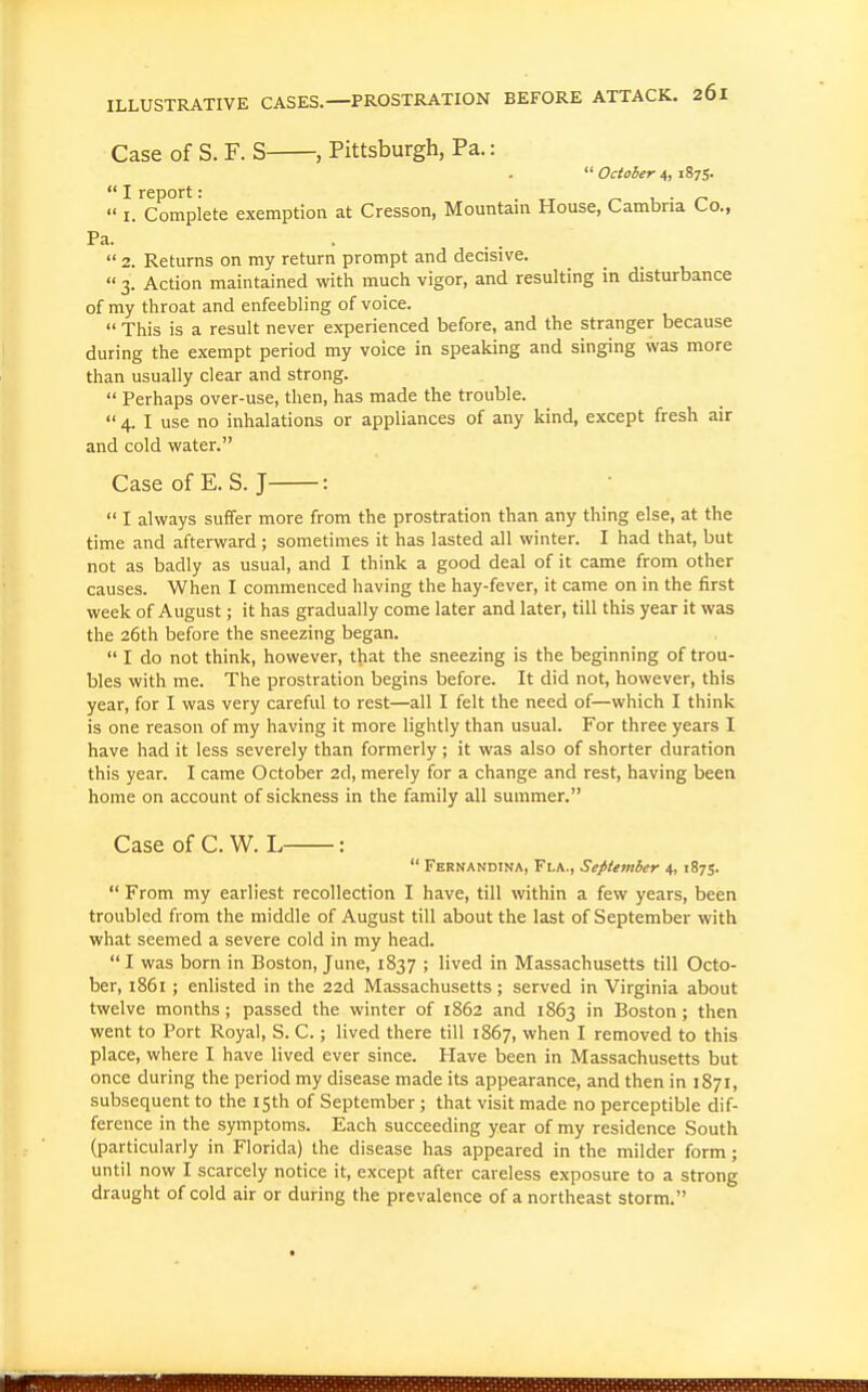 Case of S. F. S , Pittsburgh, Pa.:  October 4, 1875.  I.'^Complete exemption at Cresson, Mountain House, Cambria Co., Pa.  2. Returns on my return prompt and decisive.  3. Action maintained with much vigor, and resulting in disturbance of my throat and enfeebling of voice.  This is a result never experienced before, and the stranger because during the exempt period my voice in speaking and singing was more than usually clear and strong.  Perhaps over-use, then, has made the trouble.  4. I use no inhalations or appliances of any kind, except fresh air and cold water. CaseofE. S.J :  I always suffer more from the prostration than any thing else, at the time and afterward; sometimes it has lasted all winter. I had that, but not as badly as usual, and I think a good deal of it came from other causes. When I commenced having the hay-fever, it came on in the first week of August; it has gradually come later and later, till this year it was the 26th before the sneezing began.  I do not think, however, that the sneezing is the beginning of trou- bles with me. The prostration begins before. It did not, however, this year, for I was very careful to rest—all I felt the need of—which I think is one reason of my having it more lightly than usual. For three years I have had it less severely than formerly; it was also of shorter duration this year. I came October 2d, merely for a change and rest, having been home on account of sickness in the family all summer. Case of C. W. L :  Fernandina, Fi-a., September 4, 1875.  From my earliest recollection I have, till within a few years, been troubled from the middle of August till about the last of September with what seemed a severe cold in my head.  I was born in Boston, June, 1837 ; lived in Massachusetts till Octo- ber, i86i ; enlisted in the 22d Massachusetts; served in Virginia about twelve months; passed the winter of 1862 and 1863 Boston ; then went to Port Royal, S. C.; lived there till 1867, when I removed to this place, where I have lived ever since. Have been in Massachusetts but once during the period my disease made its appearance, and then in 1871, subsequent to the 15th of September; that visit made no perceptible dif- ference in the symptoms. Each succeeding year of my residence South (particularly in Florida) the disease has appeared in the milder form; until now I scarcely notice it, except after careless exposure to a strong draught of cold air or during the prevalence of a northeast storm.