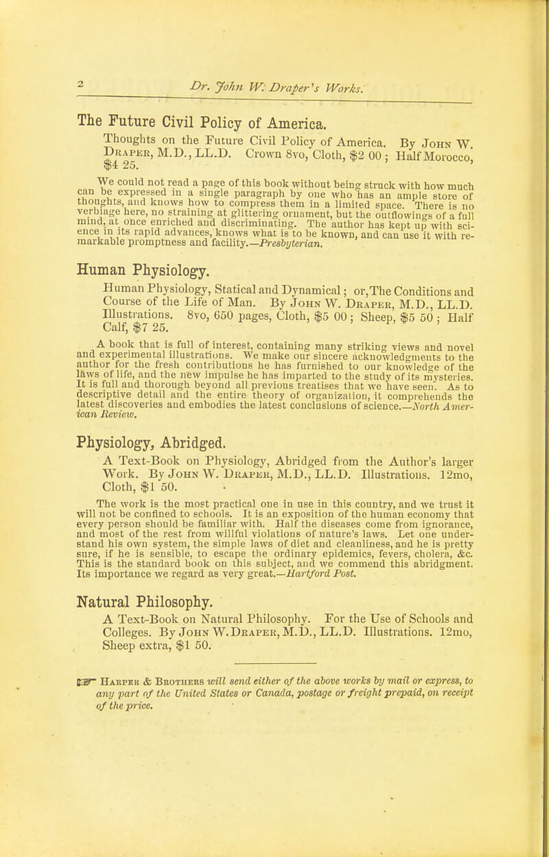 2 The Future Civil Policy of America. Thoughts on the Future Civil Policy of America. By John W Drapee, M.D. , LL.D. Crown 8vo, Cloth, $2 00 ; Half Moroccoi ^4: 25. We could not read a page of this book without being struck with how much can be expressed m a single paragraph by one who has an ample store of ttion^rhts, and knows how to compress them In a limited space. There is no verbiage here, no straining at glittering ornament, but the outflowings of a full mind, at once enriched and discriminating. The author has kept np with sci- ence in Its rapid advances, knows what is to be known, and can use it with re- markable promptness and facility.—Prcsftj/ierion. Human Physiology. Human Physiology, Statical and Dynamical; or,The Conditions and Course of the Life of Man. By John W. Draper, M.D., LL.D. lUustiations. 8vo, 650 pages, Cloth, $5 00: Sheep, $5 50 : Half Calf, $7 25. A book that is full of interest, containing many striking views and novel and experimental illustrations. We make onr sincere ackuowledgmeiits to the author for the fresh contributions he has furnished to onr knowledoe of the laws of life, and the new impulse he has imparted to the study of its mysteries. It is full and thorough beyond all previous treatises that we have seen. As to descriptive detail and the entire theory of organizalioii, it comprehends the latest discoveries and embodies the latest conclusions of science.—jYo»-i/» Amer- ican Review. Physiology, Abridged. A Text-Book on Physiology, Abridged from the Author's larger Work. By John W. Draper, M.D., LL.D. Illustrations. 12mo, Cloth, f I 50. The work is the most practical one in use in this country, and we trust it will not be confined to schools. It is an exposition of the human economy that every person should be familiar with. Half the diseases come from ignorance, and most of the rest from willful violations of nature's laws. Let one under- stand his own system, the simple laws of diet and cleanliness, and he is pretty sure, if he is sensible, to escape the ordinary epidemics, fevers, cholera, &c. This is the standard book on this subject, and we commend this abridgment. Its importance we regard as very great,.—Mart/ord Post. Natural Philosophy. A Text-Book on Natural Philosophy. For the Use of Schools and Colleges. By John W.Draper, M.D., LL.D. Illustrations. 12mo, Sheep extral $1 50. Habpkk & BnoTUEES will send either of the above works by mail or express, to any part of the United States or Canada, postage or freight prepaid, mi receipt of the price.