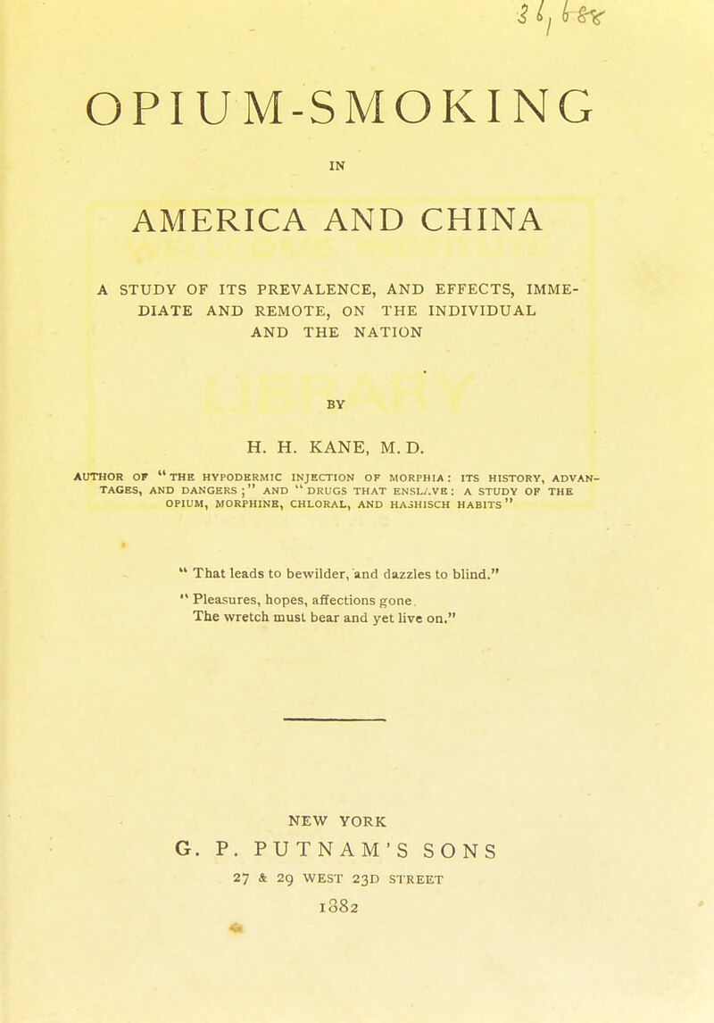 OPIUM-SMOKING IN AMERICA AND CHINA A STUDY OF ITS PREVALENCE, AND EFFECTS, IMME- DIATE AND REMOTE, ON THE INDIVIDUAL AND THE NATION BY H. H. KANE, M. D. AUTHOR OF  THE HYPODERMIC INJECTION OF MORPHIA : ITS HISTORY, ADVAN- TAGES, AND DANGERS; AND DRUGS THAT ENSL/.VE: A STUDY OF THE OPIUM, MORPHINE, CHLORAL, AND HAJHISCH HABITS  That leads to bewilder, and dazzles to blind. '* Pleasures, hopes, afifections gone. The wretch must bear and yet live on. NEW YORK G. P. PUTNAM'S SONS 27 & 29 WEST 23D STREET 1882