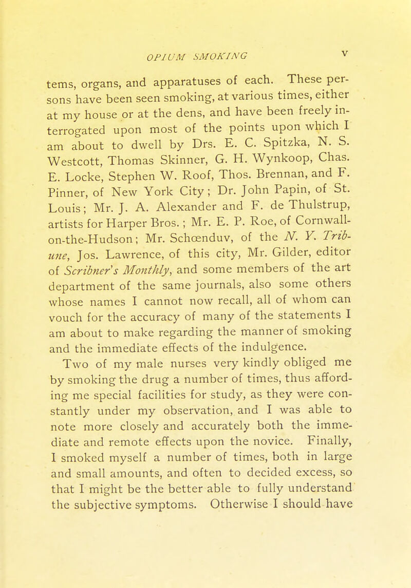 terns, organs, and apparatuses of each. These per- sons have been seen smoking, at various times, either at my house or at the dens, and have been freely in- terrogated upon most of the points upon which I am about to dwell by Drs. E. C. Spitzka, N. S. Westcott, Thomas Skinner, G. H. Wynkoop, Chas. E. Locke, Stephen W. Roof, Thos. Brennan, and F. Pinner, of New York City, Dr. John Papin, of St. Louis; Mr. J. A. Alexander and F. de Thulstrup, artists for Harper Bros.; Mr. E. P. Roe, of Cornwall- on-the-Hudson; Mr. Schoenduv, of the iV. F. Trib- une, Jos. Lawrence, of this city, Mr. Gilder, editor of Scribner's Monthly, and some members of the art department of the same journals, also some others whose names I cannot now recall, all of whom can vouch for the accuracy of many of the statements I am about to make regarding the manner of smoking and the immediate effects of the indulgence. Two of my male nurses very kindly obliged me by smoking the drug a number of times, thus afford- ing me special facilities for study, as they were con- stantly under my observation, and I was able to note more closely and accurately both the imme- diate and remote effects upon the novice. Finally, 1 smoked myself a number of times, both in large and small amounts, and often to decided excess, so that I might be the better able to fully understand the subjective symptoms. Otherwise I should have