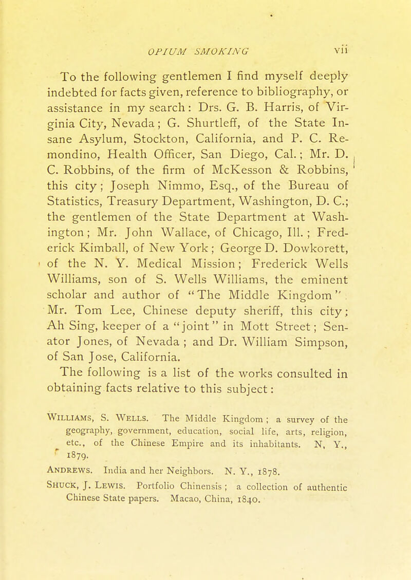 To the following gentlemen I find myself deeply indebted for facts given, reference to bibliography, or assistance in my search: Drs. G. B. Harris, of Vir- ginia City, Nevada; G. Shurtleff, of the State In- sane Asylum, Stockton, California, and P. C. Re- mondino, Health Officer, San Diego, Cal.; Mr. D. C. Robbins, of the firm of McKesson & Robbins, this city ; Joseph Nimmo, Esq., of the Bureau of Statistics, Treasury Department, Washington, D. C; the gentlemen of the State Department at Wash- ington ; Mr. John Wallace, of Chicago, 111. ; Fred- erick Kimball, of New York ; George D. Dowkorett, ' of the N. Y. Medical Mission; Frederick Wells Williams, son of S. Wells Williams, the eminent scholar and author of The Middle Kingdom Mr. Tom Lee, Chinese deputy sheriff, this city; Ah Sing, keeper of a joint in Mott Street; Sen- ator Jones, of Nevada ; and Dr. William Simpson, of San Jose, California. The following is a list of the works consulted in obtaining facts relative to this subject: Williams, S. Wells. The Middle Kingdom ; a survey of the geography, government, education, social life, arts, religion, etc., of the Chinese Empire and its inhabitants. N, Y., ^ 1879. Andrews. India and her Neighbors. N. Y., 1878. Shuck, J. Lewis. Portfolio Chinensis ; a collection of authentic Chinese State papers. Macao, China, 1840.