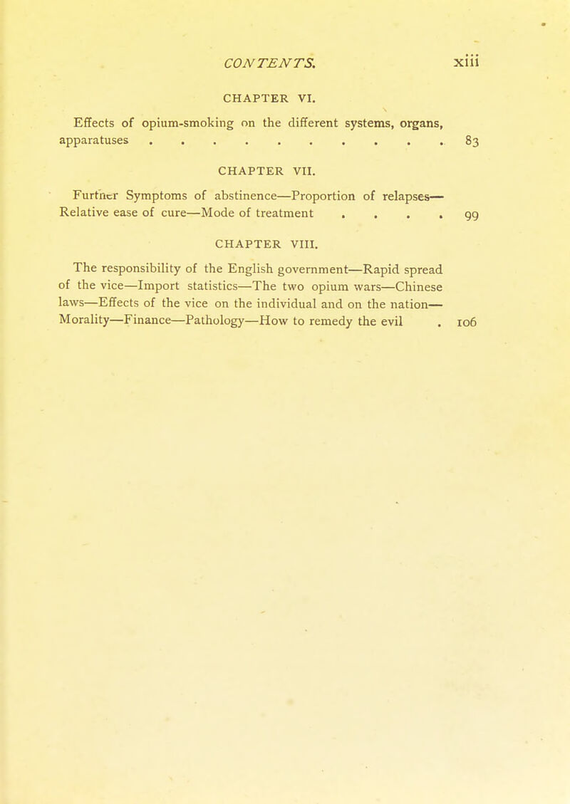 CHAPTER VI. Effects of opium-smoking on the different systems, organs, apparatuses 83 CHAPTER VII. Furt'ncr Symptoms of abstinence—Proportion of relapses— Relative ease of cure—Mode of treatment .... 99 CHAPTER VIII. The responsibility of the English government—Rapid spread of the vice—Import statistics—The two opium wars—Chinese laws—Effects of the vice on the individual and on the nation— Morality—Finance—Pathology—How to remedy the evil . 106