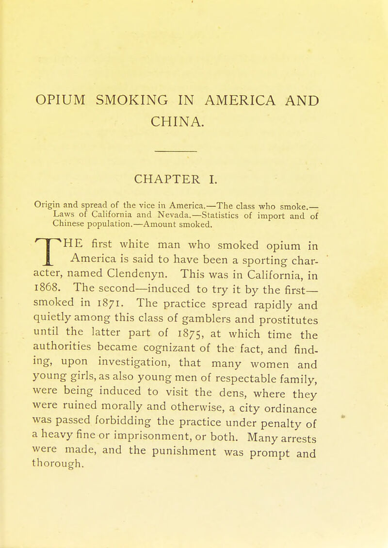 OPIUM SMOKING IN AMERICA AND CHINA. CHAPTER I. Origin and spread of the vice in America.—The class who smoke.— Laws of California and Nevada.—Statistics of import and of Chinese population.—Amount smoked. THE first white man who smoked opium in America is said to have been a sporting char- acter, named Clendenyn. This was in California, in 1868. The second—induced to try it by the first— smoked in 1871. The practice spread rapidly and quietly among this class of gamblers and prostitutes until the latter part of 1875, at which time the authorities became cognizant of the fact, and find- ing, upon investigation, that many women and young girls, as also young men of respectable family, were being induced to visit the dens, where they were ruined morally and otherwise, a city ordinance was passed forbidding the practice under penalty of a heavy fine or imprisonment, or both. Many arrests were made, and the punishment was prompt and thorough.