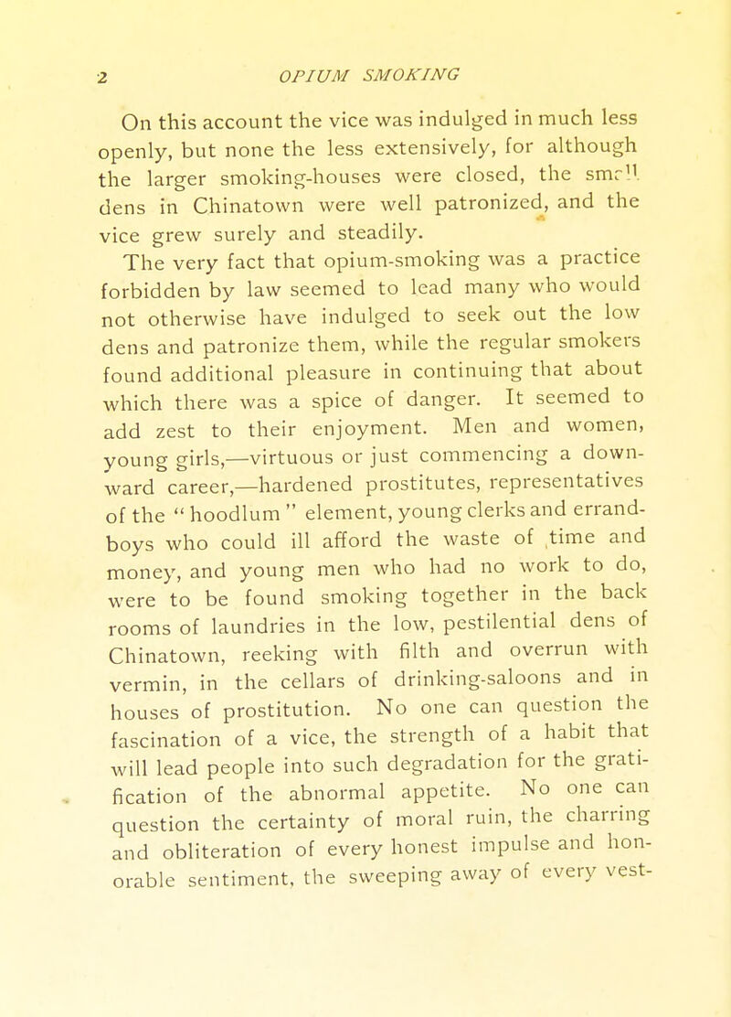 On this account the vice was indulged in much less openly, but none the less extensively, for although the larger smoking-houses were closed, the smr'J. dens in Chinatown were well patronized, and the vice grew surely and steadily. The very fact that opium-smoking was a practice forbidden by law seemed to lead many who would not otherwise have indulged to seek out the low dens and patronize them, while the regular smokers found additional pleasure in continuing that about which there was a spice of danger. It seemed to add zest to their enjoyment. Men and women, young girls,—virtuous or just commencing a down- ward career,—hardened prostitutes, representatives of the  hoodlum  element, young clerks and errand- boys who could ill afford the waste of time and money, and young men who had no work to do, were to be found smoking together in the back rooms of laundries in the low, pestilential dens of Chinatown, reeking with filth and overrun with vermin, in the cellars of drinking-saloons and m houses of prostitution. No one can question the fascination of a vice, the strength of a habit that will lead people into such degradation for the grati- fication of the abnormal appetite. No one can question the certainty of moral ruin, the charring and obliteration of every honest impulse and hon- orable sentiment, the sweeping away of every vest-