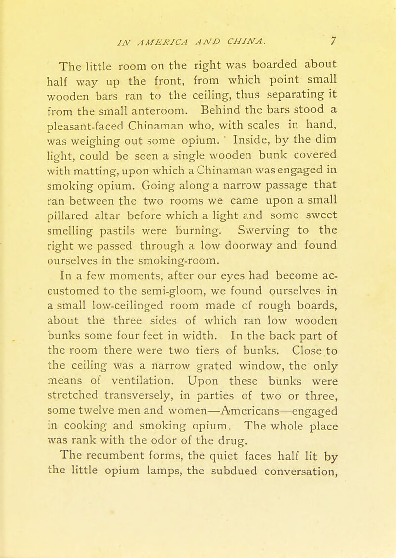 The little room on the right was boarded about half way up the front, from which point small wooden bars ran to the ceiling, thus separating it from the small anteroom. Behind the bars stood a pleasant-faced Chinaman who, with scales in hand, was weighing out some opium. ' Inside, by the dim light, could be seen a single wooden bunk covered with matting, upon which a Chinaman was engaged in smoking opium. Going along a narrow passage that ran between the two rooms we came upon a small pillared altar before which a light and some sweet smelling pastils were burning. Swerving to the right we passed through a low doorway and found ourselves in the smoking-room. In a few moments, after our eyes had become ac- customed to the semi-gloom, we found ourselves in a small low-ceilinged room made of rough boards, about the three sides of which ran low wooden bunks some four feet in width. In the back part of the room there were two tiers of bunks. Close to the ceiling was a narrow grated window, the only means of ventilation. Upon these bunks were stretched transversely, in parties of two or three, some twelve men and women—Americans—engaged in cooking and smoking opium. The whole place was rank with the odor of the drug. The recumbent forms, the quiet faces half lit by the little opium lamps, the subdued conversation,