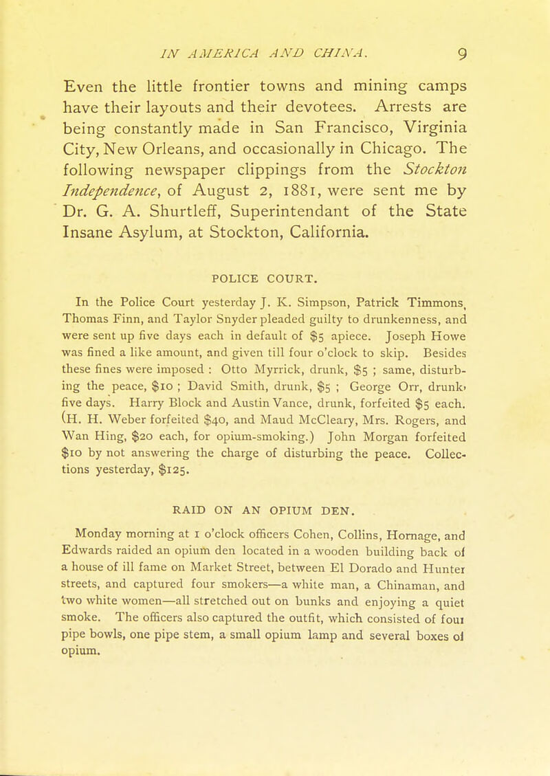 Even the little frontier towns and mining camps have their layouts and their devotees. Arrests are being constantly made in San Francisco, Virginia City, New Orleans, and occasionally in Chicago. The following newspaper clippings from the Stockton Independence, of August 2, i88i, were sent me by Dr. G. A. Shurtleff, Superintendant of the State Insane Asylum, at Stockton, California. POLICE COURT. In the Police Court yesterday J. K. Simpson, Patrick Timmons, Thomas Finn, and Taylor Snyder pleaded guilty to drunkenness, and were sent up five days each in default of $5 apiece. Joseph Howe was fined a like amount, and given till four o'clock to skip. Besides these fines were imposed : Otto Myrrick, drunk, $5 ; same, disturb- ing the peace, $10 ; David Smith, drunk, $5 ; George Orr, drunk> five days. Harry Block and Austin Vance, drunk, forfeited $5 each. (H. H. Weber forfeited $40, and Maud McCleary, Mrs. Rogers, and Wan Hing, $20 each, for opium-smoking.) John Morgan forfeited $10 by not answering the charge of disturbing the peace. Collec- tions yesterday, $125. RAID ON AN OPIUM DEN. Monday morning at I o'clock officers Cohen, Collins, Homage, and Edwards raided an opium den located in a wooden building back of a house of ill fame on Market Street, between El Dorado and Hunter streets, and captured four smokers—a white man, a Chinaman, and two white women—all stretched out on bunks and enjoying a quiet smoke. The officers also captured the outfit, which consisted of foui pipe bowls, one pipe stem, a small opium lamp and several boxes oi opium.