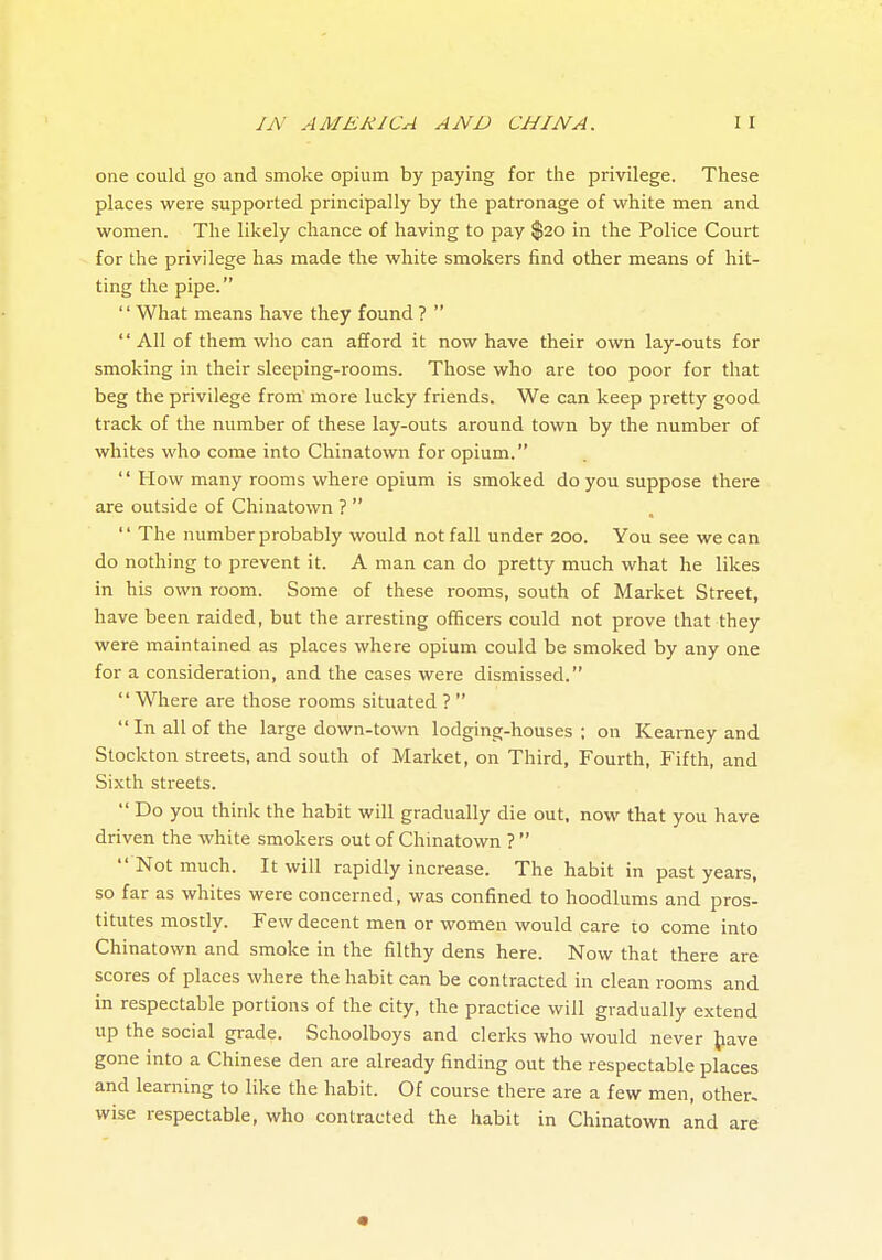 one could go and smoke opium by paying for the privilege. These places were supported principally by the patronage of white men and women. The likely chance of having to pay $20 in the Police Court for the privilege has made the white smokers find other means of hit- ting the pipe. '' What means have they found ?   All of them who can afford it now have their own lay-outs for smoking in their sleeping-rooms. Those who are too poor for that beg the privilege from more lucky friends. We can keep pretty good track of the number of these lay-outs around town by the number of whites who come into Chinatown for opium.  How many rooms where opium is smoked do you suppose there are outside of Chinatown ?   The number probably would not fall under 200. You see we can do nothing to prevent it. A man can do pretty much what he likes in his own room. Some of these rooms, south of Market Street, have been raided, but the arresting officers could not prove that they were maintained as places where opium could be smoked by any one for a consideration, and the cases were dismissed.  Where are those rooms situated ?   In all of the large down-town lodging-houses ; on Kearney and Stockton streets, and south of Market, on Third, Fourth, Fifth, and Sixth streets.  Do you think the habit will gradually die out, now that you have driven the white smokers out of Chinatown ?   Not much. It will rapidly increase. The habit in past years, so far as whites were concerned, was confined to hoodlums and pros- titutes mostly. Few decent men or women would care to come into Chinatown and smoke in the filthy dens here. Now that there are scores of places where the habit can be contracted in clean rooms and in respectable portions of the city, the practice will gradually extend up the social grade. Schoolboys and clerks who would never j^iave gone into a Chinese den are already finding out the respectable places and learning to like the habit. Of course there are a few men, other- wise respectable, who contracted the habit in Chinatown and are