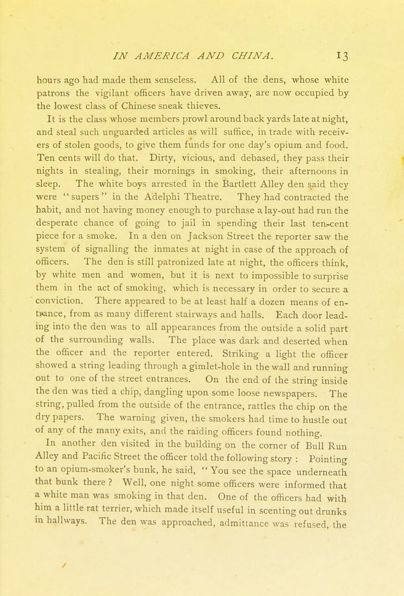 hours ago had made them senseless. All of the dens, whose white patrons the vigilant officers have driven away, are now occupied by the lowest class of Chinese sneak thieves. It is the class whose members prowl around back yards late at night, and steal such unguarded articles as will suffice, in trade with receiv- ers of stolen goods, to give them funds for one day's opium and food. Ten cents will do that. Dirty, vicious, and debased, they pass their nights in stealing, their mornings in smoking, their afternoons in sleep. The white boys arrested in the Bartlett Alley den said they were supers in the Adelphi Theatre. They had contracted the habit, and not having money enough to purchase a lay-out had run the desperate chance of going to jail in spending their last ten^ent piece for a smoke. In a den on Jackson Street the reporter saw the system of signalling the inmates at night in case of the approach of officers. The den is still patronized late at night, the officers think, by white men and women, but it is next to impossible to surprise them in the act of smoking, which is necessary in order to secure a conviction. There appeared to be at least half a dozen means of en- ti»ance, from as many different staimays and halls. Each door lead- ing into the den was to all appearances from the outside a solid part of the surrounding walls. The place was dark and deserted when the officer and the reporter entered. Striking a light the officer showed a string leading through a gimlet-hole in the wall and running out to one of the street entrances. On the end of the string inside the den was tied a chip, dangling upon some loose newspapers. The string, pulled from the outside of the entrance, rattles the chip on the diy papers. The warning given, the smokers had time to hustle out of any of the many exits, and the raiding officers found nothing. In another den visited in the building on the comer of Bull Run Alley and Pacific Street the officer told the following story : Pointing to an opium-smoker's bunk, he said,  You see the space underneath that bunk there ? Well, one night some officers were informed that a white man was smoking in that den. One of the officers had with him a little rat terrier, which made itself useful in scenting out drunks in hallways. The den was approached, admittance was refused, the