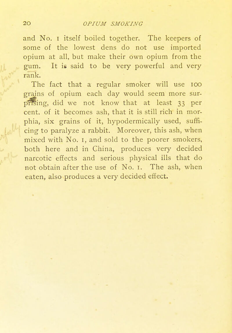 and No. i itself boiled together. The keepers of some of the lowest dens do not use imported opium at all, but make their own opium from the gum. It is said to be very powerful and very rank. The fact that a regular smoker will use lOO grains of opium each day would seem more sur- pming, did we not know that at least 33 per cent, of it becomes ash, that it is still rich in mor- phia, six grains of it, hypodermically used, suffi- cing to paralyze a rabbit. Moreover, this ash, when mixed with No. i, and sold to the poorer smokers, both here and in China, produces very decided narcotic effects and serious physical ills that do not obtain after the use of No. i. The ash, when eaten, also produces a very decided effect.