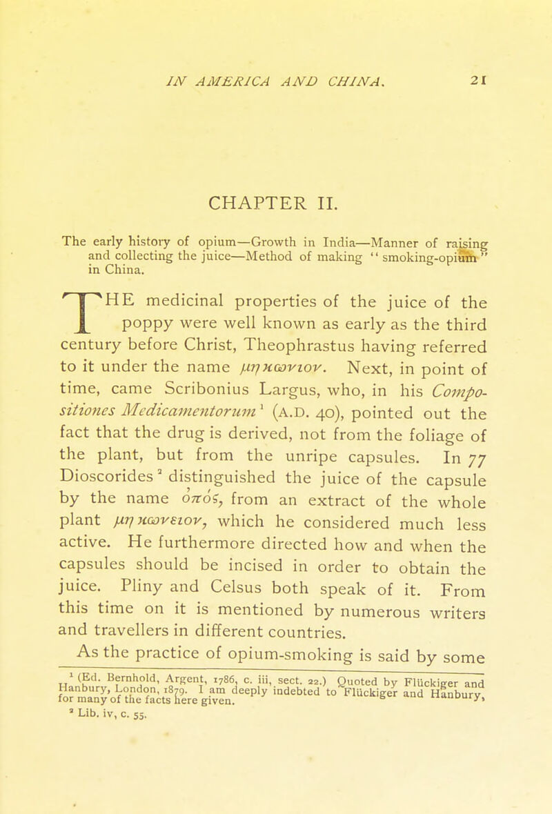 CHAPTER II. The early histoiy of opium—Growth in India—Manner of raising and collecting the juice—Method of making  smoking-opimb  in China. THE medicinal properties of the juice of the poppy were well known as early as the third century before Christ, Theophrastus having referred to it under the name f.ir}Kcoviov. Next, in point of time, came Scribonius Largus, who, in his Coinpo- sitiones Medicanientorum' (a.d. 40), pointed out the fact that the drug is derived, not from the foliage of the plant, but from the unripe capsules. In 77 Dioscorides' distinguished the juice of the capsule by the name onoi, from an extract of the whole plant }iriKQoveiov, which he considered much less active. He furthermore directed how and when the capsules should be incised in order to obtain the juice. Pliny and Celsus both speak of it. From this time on it is mentioned by numerous writers and travellers in different countries. As the practice of opium-smoking is said by some ^ (Ed. Bernhold, Argent, 1786, c. iii, sect. 22.) Quoted by Fluckiffer and ' Lib. iv, c. 55.