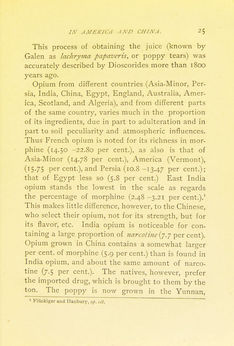 This process of obtaining the juice (known by- Galen as lachryrna papaveris, or poppy tears) was accurately described by Dioscorides more than 1800 years ago. Opium from different countries (Asia-Minor, Per- sia, India, China, Egypt, England, Australia, Amer- ica, Scotland, and Algeria), and from different parts of the same country, varies much in the proportion of its ingredients, due in part to adulteration and in part to soil peculiarity and atmospheric influences. Thus French opium is noted for its richness in mor- phine (14.50 -22.80 per cent.), as also is that of Asia-Minor (14.78 per cent.), America (Vermont), (15.75 per cent.), and Persia (10.8 -13.47 per cent.); that of Egypt less so (5.8 per cent.) East India opium stands the lowest in the scale as regards the percentage of morphine (2.48 -3.21 per cent.).' This makes little difference, however, to the Chinese, who select their opium, not for its strength, but for its flavor, etc. India opium is noticeable for con- taining a large proportion of narcolinei^.j percent). Opium grown in China contains a somewhat larger per cent, of morphine (5.9 per cent.) than is found in India opium, and about the same amount of narco- tine (7.5 per cent.). The natives, however, prefer the imported drug, which is brought to them by the ton. The poppy is now grown in the Yunnan, ' Fluckiger and H anbury, ofi. cit.