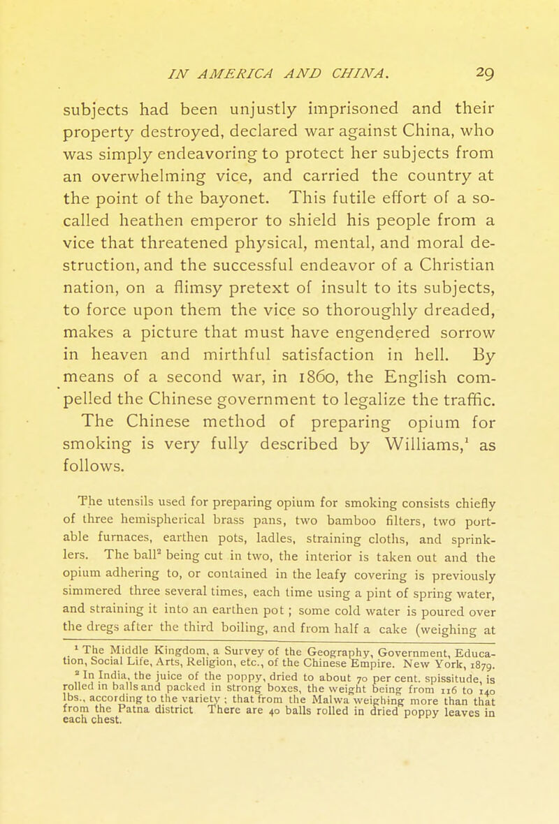 subjects had been unjustly imprisoned and their property destroyed, declared war against China, who was simply endeavoring to protect her subjects from an overwhelming vice, and carried the country at the point of the bayonet. This futile effort of a so- called heathen emperor to shield his people from a vice that threatened physical, mental, and moral de- struction, and the successful endeavor of a Christian nation, on a flimsy pretext of insult to its subjects, to force upon them the vice so thoroughly dreaded, makes a picture that must have engendered sorrow in heaven and mirthful satisfaction in hell. By means of a second war, in i860, the English com- pelled the Chinese government to legalize the trafific. The Chinese method of preparing opium for smoking is very fully described by Williams,' as follows. The utensils used for preparing opium for smoking consists chiefly of three hemispherical brass pans, two bamboo filters, two port- able furnaces, earthen pots, ladles, straining cloths, and sprink- lers. The balP being cut in two, the interior is taken out and the opium adhering to, or contained in the leafy covering is previously simmered three several times, each time using a pint of spring water, and straining it into an earthen pot ; some cold water is poured over the dregs after the third boiling, and from half a cake (weighing at ^ The Middle Kingdom, a Survey of the Geography, Government, Educa- tion, Social Life, Arts, Religion, etc., of the Chinese Empire. New York, 1879. =■111 India, the juice of the poppy, dried to about 70 per cent, spissitude, is rolled in balls and packed in strong boxes, the weight being from 116 to 140 lbs., according to the variety ; that from the Malwa weighing more than that from the Patna district There are 40 balls rolled in dried poppy leaves in each chest. *^