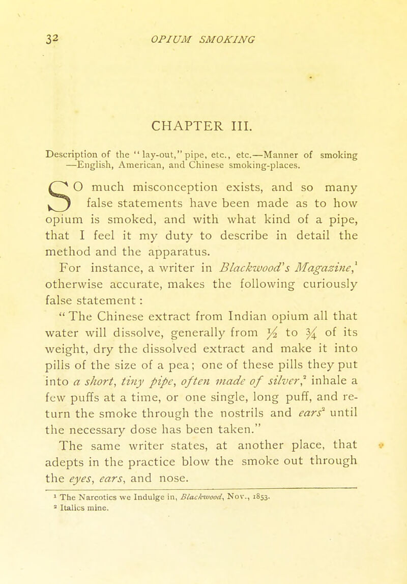 CHAPTER III. Description of the  lay-out, pipe, etc., etc.—Manner of smoking —English, American, and Chinese smoking-places. O much misconception exists, and so many false statements have been made as to how opium is smoked, and with what kind of a pipe, that I feel it my duty to describe in detail the method and the apparatus. For instance, a writer in Blackwood's Magazine^ otherwise accurate, makes the following curiously false statement: The Chinese extract from Indian opium all that water will dissolve, generally from to ^ of its weight, dry the dissolved extract and make it into pills of the size of a pea; one of these pills they put into a short, tiny pipe, often made of silveif inhale a few puffs at a time, or one single, long puff, and re- turn the smoke through the nostrils and ears' until the necessary dose has been taken. The same writer states, at another place, that adepts in the practice blow the smoke out through the eyes, ears, and nose. ' The Narcotics we Indulge in, Blackwood, Nov., 1853. = Italics mine.