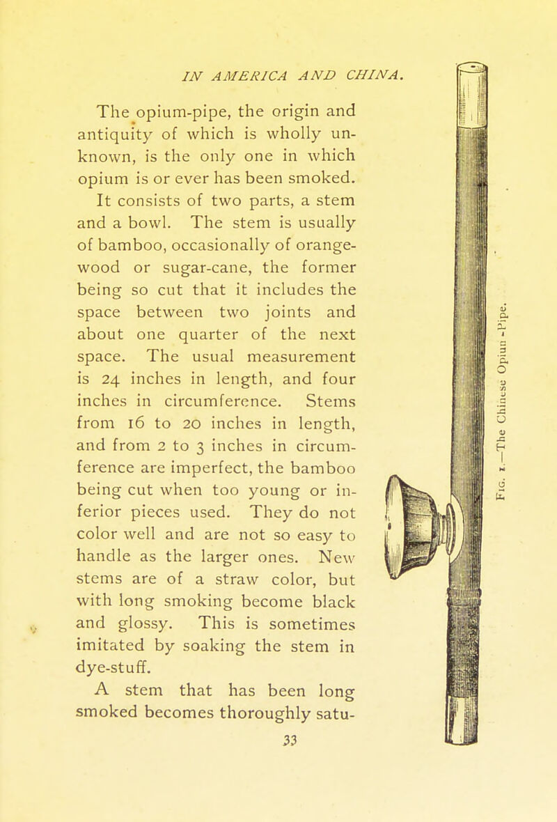 The opium-pipe, the origin and antiquity of which is wholly un- known, is the only one in which opium is or ever has been smoked. It consists of two parts, a stem and a bowl. The stem is usually of bamboo, occasionally of orange- wood or sugar-cane, the former being so cut that it includes the space between two joints and about one quarter of the next space. The usual measurement is 24 inches in length, and four inches in circumference. Stems from 16 to 20 inches in length, and from 2 to 3 inches in circum- ference are imperfect, the bamboo being cut when too young or in- ferior pieces used. They do not color well and are not so easy to handle as the larger ones. New stems are of a straw color, but with long smoking become black and glossy. This is sometimes imitated by soaking the stem in dye-stuff. A stem that has been long smoked becomes thoroughly satu-