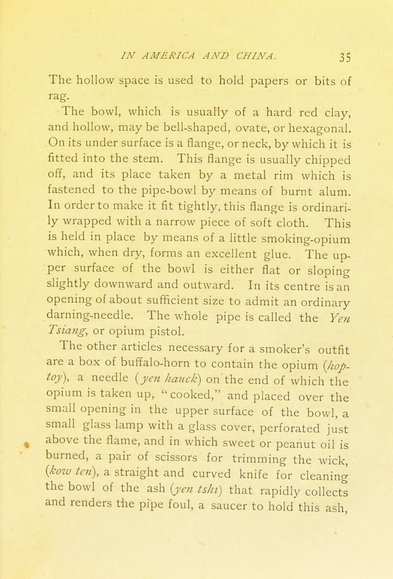 The hollow space is used to hold papers or bits of rag. The bowl, which is usually of a hard red clay, and hollow, may be bell-shaped, ovate, or hexagonal. On its under surface is a flange, or neck, by which it is fitted into the stem. This flange is usually chipped off, and its place taken by a metal rim which is fastened to the pipe-bowl by means of burnt alum. In order to make it fit tightly, this flange is ordinari- ly wrapped with a narrow piece of soft cloth. This is held in place by means of a little smoking-opium which, when dry, forms an excellent glue. The up- per surface of the bowl is either flat or sloping slightly downward and outward. In its centre is an opening of about sufficient size to admit an ordinary darning-needle. The whole pipe is called the Ye7i Tsiang, or opium pistol. The other articles necessary for a smoker's outfit are a box of buffalo-horn to contain the opium {kop- toy), a needle {yen hauck) on'the end of which the opium is taken up, cooked, and placed over the small opening in the upper surface of the bowl, a small glass lamp with a glass cover, perforated jiist ^ above the flame, and in which sweet or peanut oil is burned, a pair of scissors for trimming the wick, {kow ten), a straight and curved knife for cleaning the bowl of the ash {j>en tshi) that rapidly collects and renders the pipe foul, a saucer to hold this ash,