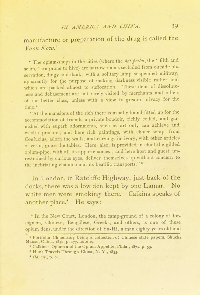 manufacture or preparation of the drug is called the Yaon Kow.^ The opium-shops in the cities (where the hoipolloi, the  filth and scum, are prone to hive) are narrow rooms secluded from outside ob- sei-vation, dingy and danlc, with a solitary lamp suspended midway, apparently for the purpose of making darkness visible rather, and which are packed almost to suffocation. These dens of dissolute- ness and debasement are but rarely visited by merchants and others of the better class, unless with a view to greater privacy for the time.'' At the mansions of the rich there is usually found fitted up for the accommodation of friends a private boudoir, richly ceiled, and gar- nished with superb adornments, such as art only can achieve and wealth procure ; and here rich paintings, with choice scraps from Confucius, adorn the walls, and carvings in ivory, with other articles of vertu, grace the tables. Here, also, is provided in chief the gilded opium-pipe, with all its appurtenances ; and here host and guest, un- res'.rained by curious eyes, deliver themselves up without concern to the inebriating chaudoo and its beatific transports. ' In London, in Ratcliffe Highway, just back of the docks, there was a low den kept by one Lamar, No white men were smoking there. Calkins speaks of another place. He says: In the New Court, London, the camp-ground of a colony of for- eigners, Chinese, Bengalese, Greeks, and others, is one of these opium dens, under the direction of Ya-Hi, a man eighty years old and  ■—- ' ' Portfolio Cliinensis; being a collection of Chinese state papers, Shuck, ^^acao, China. 1840, p. 177, note ig. ^ Calkins ; Opium and the Opium Appetite, Phila., 1871, p. 53. ^ Hue : Travels Through China, N. Y., 1855. * O/. <::V., p. 63.