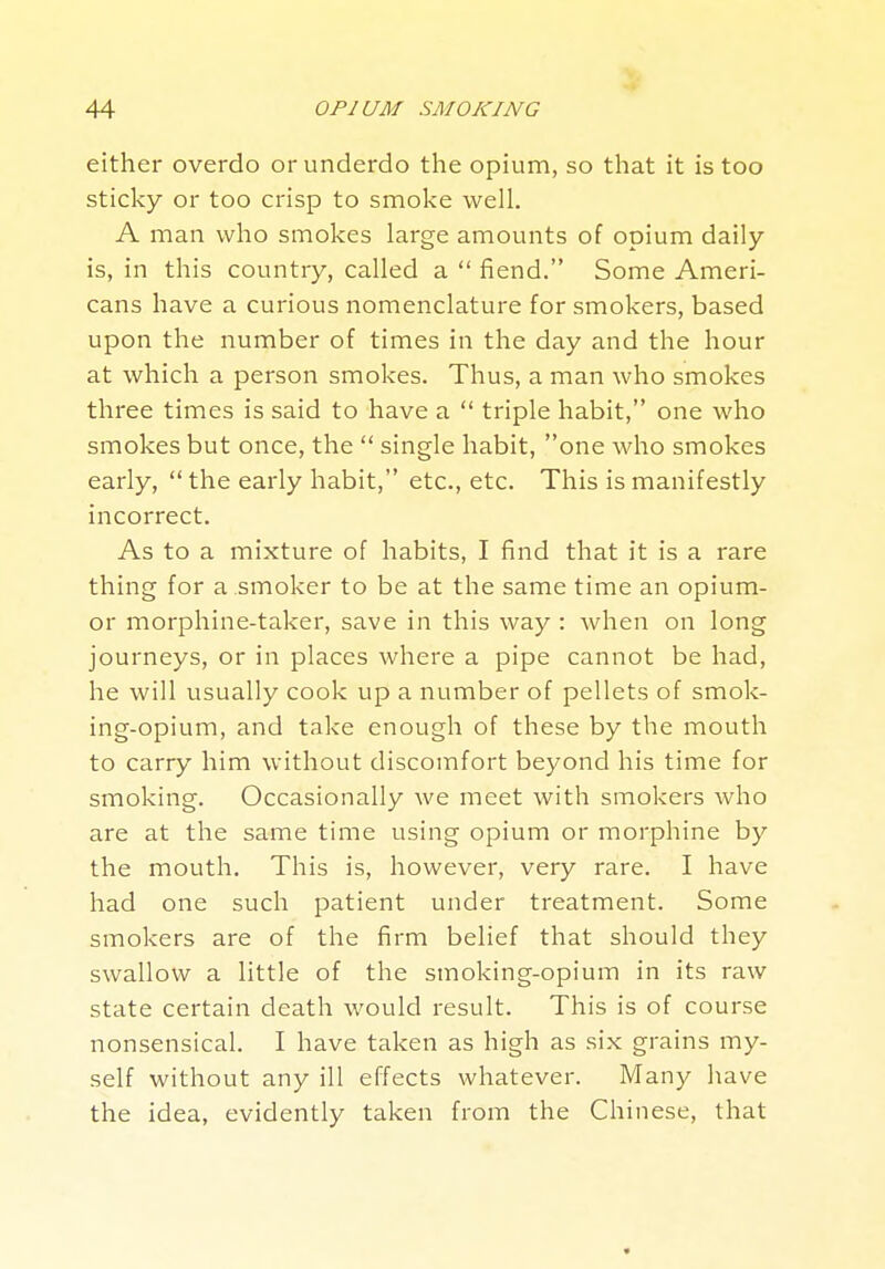 either overdo or underdo the opium, so that it is too sticky or too crisp to smoke well. A man who smokes large amounts of opium daily- is, in this country, called a  fiend. Some Ameri- cans have a curious nomenclature for smokers, based upon the number of times in the day and the hour at which a person smokes. Thus, a man who smokes three times is said to have a  triple habit, one who smokes but once, the  single habit, one who smokes early,  the early habit, etc., etc. This is manifestly incorrect. As to a mixture of habits, I find that it is a rare thing for a smoker to be at the same time an opium- or morphine-taker, save in this way : when on long journeys, or in places where a pipe cannot be had, he will usually cook up a number of pellets of smok- ing-opium, and take enough of these by the mouth to carry him without discomfort beyond his time for smoking. Occasionally we meet with smokers who are at the same time using opium or morphine by the mouth. This is, however, very rare. I have had one such patient under treatment. Some smokers are of the firm belief that should they swallow a little of the sinoking-opium in its raw state certain death would result. This is of course nonsensical. I have taken as high as six grains my- self without any ill effects whatever. Many have the idea, evidently taken from the Chinese, that