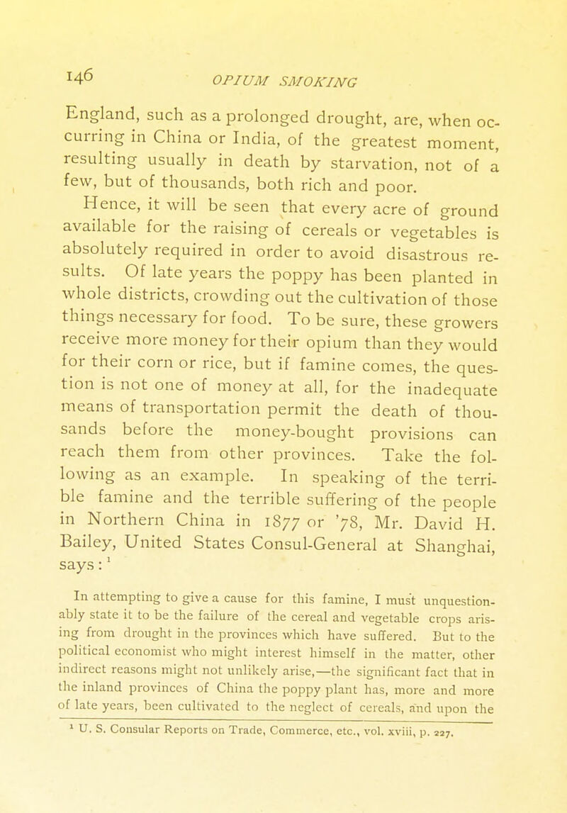 England, such as a prolonged drought, are, when oc- curring in China or India, of the greatest moment, resulting usually in death by starvation, not of a few, but of thousands, both rich and poor. Hence, it will be seen that every acre of ground available for the raising of cereals or vegetables is absolutely required in order to avoid disastrous re- sults. Of late years the poppy has been planted in whole districts, crowding out the cultivation of those things necessary for food. To be sure, these growers receive more money for their opium than they would for their corn or rice, but if famine comes, the ques- tion is not one of money at all, for the inadequate means of transportation permit the death of thou- sands before the nfioney-bought provisions can reach them from other provinces. Take the fol- lowing as an example. In speaking of the terri- ble famine and the terrible suffering of the people in Northern China in 1877 or '78, Mr. David H. Bailey, United States Consul-General at Shanghai, says:' In attempting to give a cause for this famine, I must unquestion- ably state it to be the failure of the cereal and vegetable crops aris- ing from drought in the provinces which have suffered. But to the political economist who might interest himself in the matter, other indirect reasons might not unlikely arise,—the significant fact that in the inland provinces of China the poppy plant has, more and more of late years, been cultivated to the neglect of cereals, and upon the ^ U. S. Consular Reports on Trade, Commerce, etc., vol. xviii, p. 227.