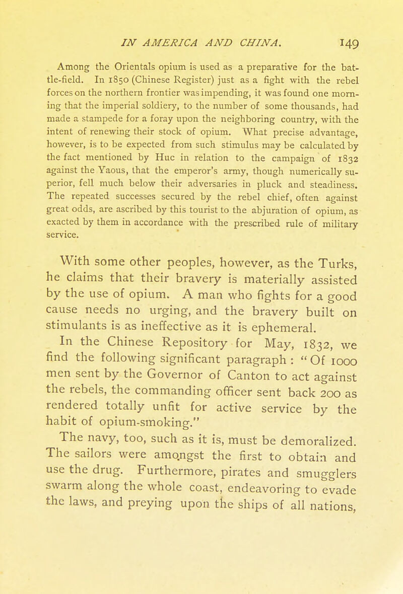 Among the Orientals opium is used as a preparative for the bat- tle-field. In 1850 (Chinese Register) just as a fight with the rebel forces on the northern frontier was impending, it was found one morn- ing that the imperial soldiery, to the number of some thousands, had made a stampede for a foray upon the neighboring country, with the intent of renewing their stock of opium. What precise advantage, however, is to be expected from such stimulus may be calculated by the fact mentioned by Hue in relation to the campaign of 1832 against the Yaous, that the emperor's army, though numerically su- perior, fell much below their adversaries in pluck and steadiness. The repeated successes secured by the rebel chief, often against great odds, are ascribed by this tourist to the abjuration of opium, as exacted by them in accordance with the prescribed rule of military service. With some other peoples, however, as the Turks, he claims that their bravery is materially assisted by the use of opium. A man who fights for a good cause needs no urging, and the bravery built on stimulants is as ineffective as it is ephemeral. In the Chinese Repository for May, 1832, we find the following significant paragraph :  Of 1000 men sent by the Governor of Canton to act against the rebels, the commanding ofHcer sent back 200 as rendered totally unfit for active service by the habit of opium-smoking. The navy, too, such as it is, must be demoralized. The sailors were amqngst the first to obtain and use the drug. Furthermore, pirates and smugglers swarm along the whole coast, endeavoring to evade the laws, and preying upon the ships of all nations,