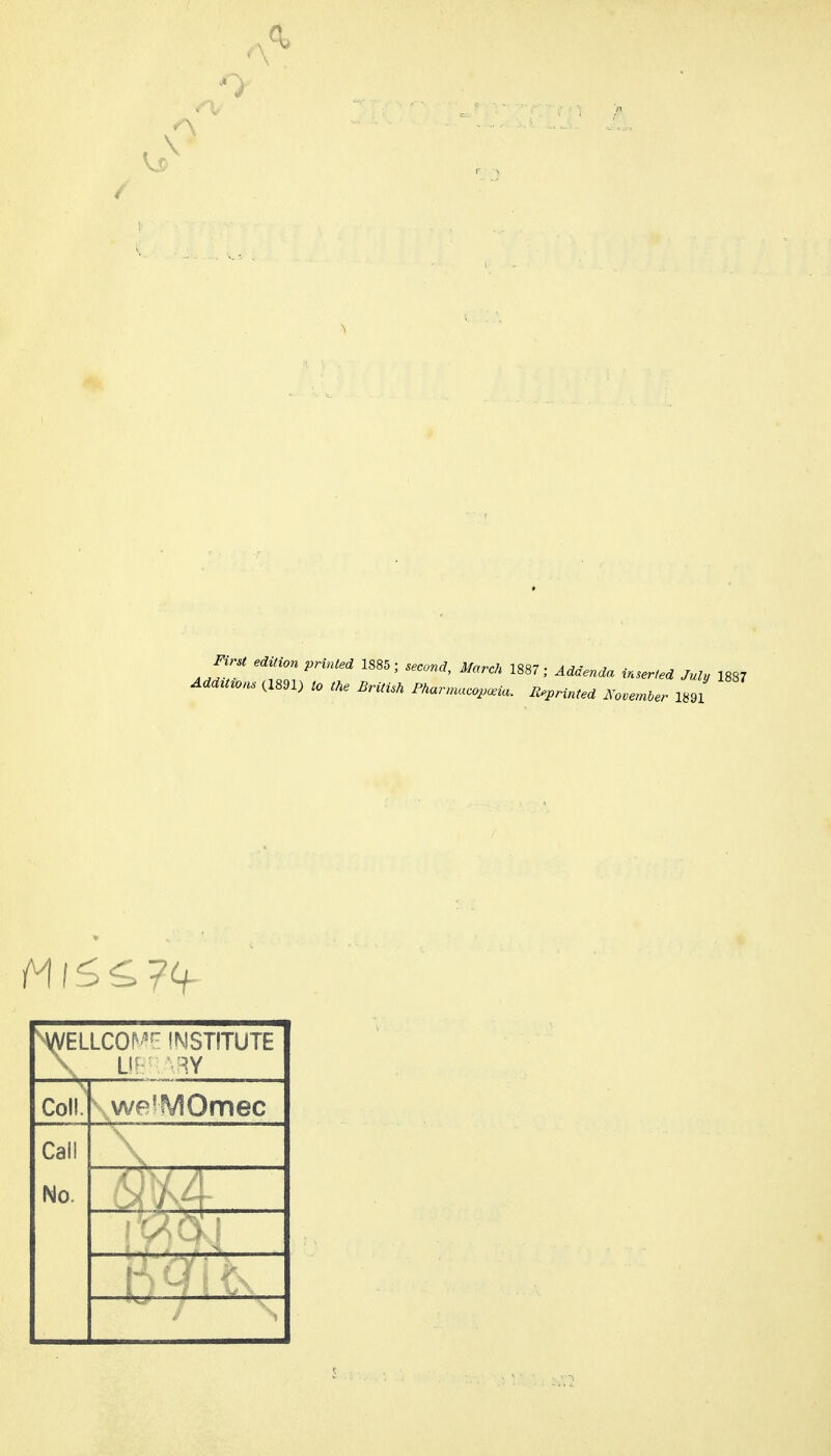 0 First edition printed 1885; second, Marck 1887; Addenda inserted July 1887 Add^t^ons (1891) to tke Britisk Fnarmaco,.ia. Reprinted No..n,er 1891 ^VVELLCO^^- INSTITUTE Coll.' we^MOmec Call No. , ^^h »'Zl —I'r.^./.^