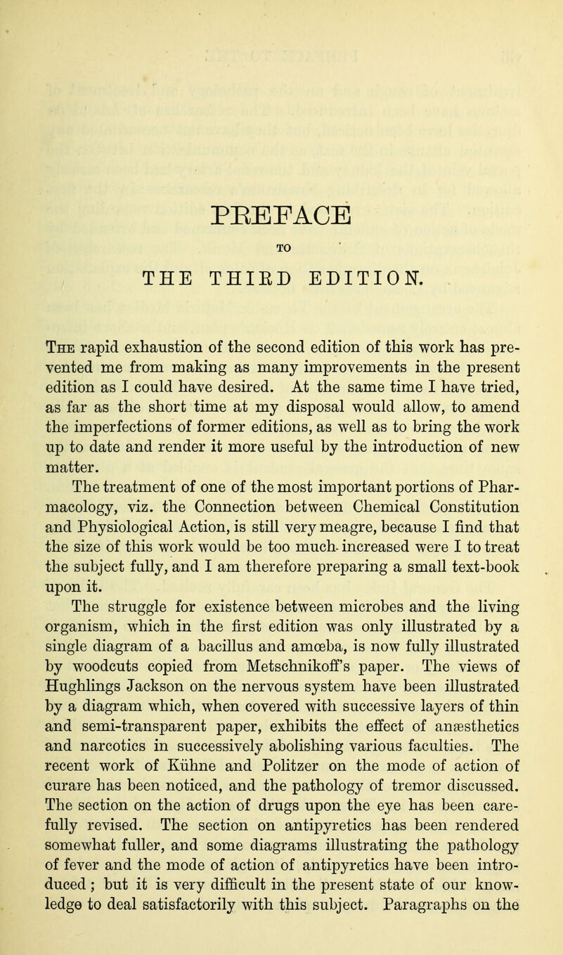 THE PEEFACE THIED EDITION. The rapid exhaustion of the second edition of this work has pre- vented me from making as many improvements in the present edition as I could have desired. At the same time I have tried, as far as the short time at my disposal would allow, to amend the imperfections of former editions, as well as to bring the work up to date and render it more useful by the introduction of new matter. The treatment of one of the most important portions of Phar- macology, viz. the Connection between Chemical Constitution and Physiological Action, is still very meagre, because I find that the size of this work would be too much- increased were I to treat the subject fully, and I am therefore preparing a small text-book upon it. The struggle for existence between microbes and the living organism, which in the first edition was only illustrated by a single diagram of a bacillus and amoeba, is now fully illustrated by woodcuts copied from Metschnikoff's paper. The views of Hughlings Jackson on the nervous system have been illustrated by a diagram which, when covered with successive layers of thin and semi-transparent paper, exhibits the effect of anaesthetics and narcotics in successively abolishing various faculties. The recent work of Kiihne and Politzer on the mode of action of curare has been noticed, and the pathology of tremor discussed. The section on the action of drugs upon the eye has been care- fully revised. The section on antipyretics has been rendered somewhat fuller, and some diagrams illustrating the pathology of fever and the mode of action of antipyretics have been intro- duced ; but it is very difficult in the present state of our know- ledge to deal satisfactorily with this subject. Paragraphs on the