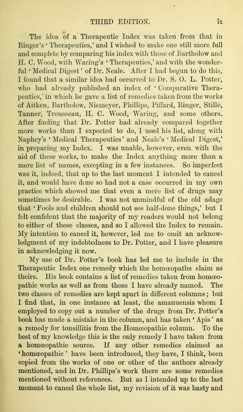 The idea of a Therapeutic Index was taken from that in Ringer's' Therapeutics,' and I wished to make one still more full and complete by comparing his index with those of Bartholow and H. C. Wood, with Waring's ' Therapeutics,' and with the wonder- ful ' Medical Digest' of Dr. Neale. After I had begun to do this, I found that a similar idea had occurred to Dr. S. 0. L. Potter, who had already published an index of ' Comparative Thera- peutics,' in which he gave a list of remedies taken from the works of Aitken, Bartholow, Niemeyer, Phillips, Pifiard, Ringer, Stille, Tanner, Trousseau, H. C. Wood, Waring, and some others. After finding that Dr. Potter had already compared together more works than I expected to do, I used his list, along with Naphey's ' Medical Therapeutics' and Neale's ' Medical Digest,' in preparing my Index. I was unable, however, even with the aid of these works, to make the Index anything more than a mere list of names, excepting in a few instances. So imperfect was it, indeed, that up to the last moment I intended to cancel it, and would have done so had not a case occurred in my own practice which showed me that even a mere list of drugs may sometimes be desirable. I was not unmindful of the old adage that ' Fools and children should not see half-done things,' but I felt confident that the majority of my readers would not belong to either of these classes, and so I allowed the Index to remain. My intention to cancel it, however, led me to omit an acknow- ledgment of my indebtedness to Dr. Potter, and I have pleasure in acknowledging it now. My use of Dr. Potter's book has led me to include in the Therapeutic Index one remedy which the homoeopaths claim as theirs. His book contains a list of remedies taken from homoeo- pathic works as well as from those I have already named. The two classes of remedies are kept apart in different columns; but I find that, in one instance at least, the amanuensis whom I employed to copy out a number of the drugs from Dr. Potter's book has made a mistake in the column, and has taken * Apis ' as a remedy for tonsillitis from the Homoeopathic column. To the best of my knowledge this is the only remedy I have taken from a homoeopathic source. If any other remedies claimed as * homoeopathic ' have been introduced, they have, I think, been copied from the works of one or other of the authors already mentioned, and in Dr. Phillips's work there are some remedies mentioned without references. But as I intended up to the last moment to cancel the whole list, my revision of it was hasty and