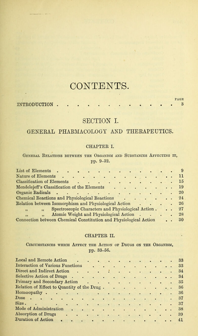 CONTENTS. INTEODUCTION PAGE 3 SECTION I. GENEEAL PHAEMACOLOGY AND THEEAPEUTICS. CHAPTEE I. GENEBAIi EeLATIONS BETWEEN THE ORGANISM AND SUBSTANCES AeFECTING IT, pp. 9-32. List of Elements 9 Nature of Elements 11 Classification of Elements 15 Mendelejeff's Classification of the Elements 19 Organic Eadicals 20 Chemical Eeactions and Physiological Eeactions 24 Helation between Isomorphism and Physiological Action .... 26 „ „ Spectroscopic Characters and Physiological Action. . . 27 „ Atomic Weight and Physiological Action .... 28 Connection between Chemical Constitution and Physiological Action . . 30 CHAPTEE II. ClBCUMSTANCES WHICH AfEECT THE ACTION OE DrUGS ON THE OkGANISM, pp. 33-66. Local and Eemote Action 33 Interaction of Various Functions 33 Direct and Indirect Action . . . : 34 Selective Action of Drugs 34 Primary and Secondary Action 35 Eelation of Effect to Quantity of the Drug 36 HomcEopathy .... 36 Dose .37 Size. . 37 Mode of Administration 38 Absorption of Drugs 39 Duration of Action 41