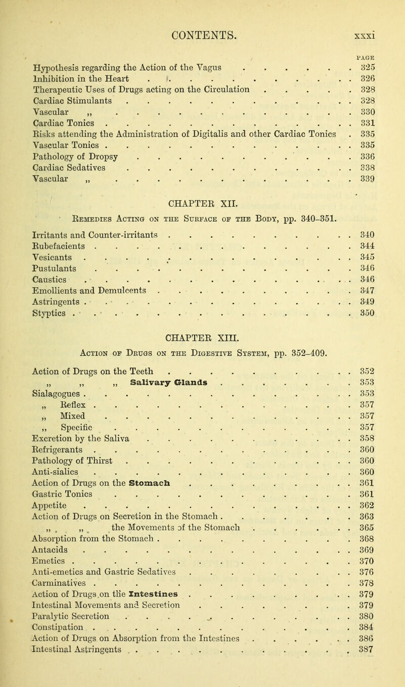 VAGE Hypothesis regarding the Action of the Vagus 3*25 Inhibition in the Heart 326 Therapeutic Uses of Drugs acting on the Circulation 328 Cardiac Stimulants 328 Vascular „ 330 Cardiac Tonics 331 Eisks attending the Administration of Digitalis and other Cardiac Tonics . 335 Vascular Tonics 335 Pathology of Dropsy . .336 Cardiac Sedatives 338 Vascular „ 339 CHAPTEE XII. Eemedies Acting on the Surface of the Body, pp. 340-351. Irritants and Counter-irritants 340 Eubefacients 344 Vesicants . . . 345 Pustulants 346 Caustics 346 Emollients and Demulcents 347 Astringents . . 349 Styptics . . • . . . 850 CHAPTEE XIII. Action of Drugs on the Digestive System, pp. 352-409. Action of Drugs on the Teeth 352 „ ,, „ Salivary Glands 353 Sialagogues 353 „ Eeflex 357 „ Mixed 357 „ Specific 357 Excretion by the Saliva ........... 358 Eefrigerants 360 Pathology of Thirst 360 Anti-sialics ............. 360 Action of Drugs on the Stomach 361 Gastric Tonics 361 Appetite .............. 362 Action of Drugs on Secretion in the Stomach 363 „ , „ the Movements of the Stomach . . . . . . 365 Absorption from the Stomach . 368 Antacids 369 Emetics 370 Anti-emetics and Gastric Sedatives 376 Carminatives 378 Action of Drugs,on tlie Intestines . 379 Intestinal Movements and Secretion 379 Paralytic Secretion 380 Constipation ............. 384 Action of Drugs on Absorption from the Intestines 386 Intestinal Astringents 387
