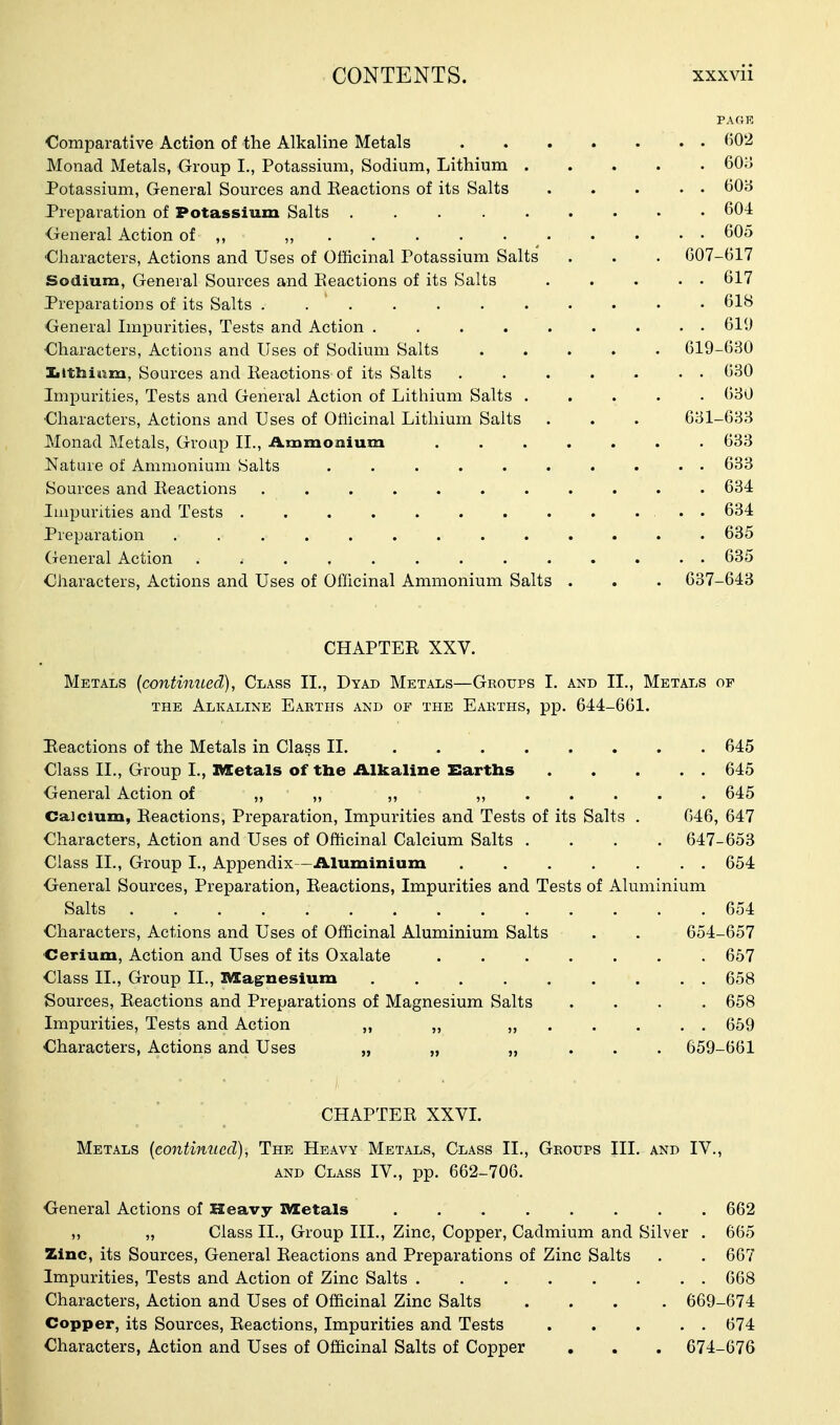 PAGK Comparative Action of the Alkaline Metals ^lO'i Monad Metals, Group I., Potassium, Sodium, Lithium 60o Potassium, General Sources and Keactions of its Salts ^0'6 Preparation of Potassium Salts ......... 604 <jreneral Action of ,, ,, 605 Characters, Actions and Uses of Otlicinal Potassium Salts . . . 607-617 Sodium, General Sources and Eeactions of its Salts . . . . . 617 Preparations of its Salts 618 General Impurities, Tests and Action 611) Characters, Actions and Uses of Sodium Salts 619-630 Iiithiam, Sources and lieactions of its Salts . . . . . • • 630 Impurities, Tests and General Action of Lithium Salts 630 Characters, Actions and Uses of Ofiicinal Lithium Salts . . . 631-633 Monad Metals, Group II., Ammonium 633 Nature of Ammonium Salts .......... 633 Sources and Eeactions ........... 634 Impurities and Tests . . . . . . . . . ... 634 Preparation ............. 635 General Action ............. 635 Characters, Actions and Uses of Officinal Ammonium Salts . . . 637-643 CHAPTER XXV. Metals [continued), Class II., Dyad Metals—Groups I. and II., Metals of THE Alkaline Eakths and of the Eakths, pp. 644-661. Eeactions of the Metals in Class 11. 645 Class II., Group I., IVEetals of tbe Alkaline Earths 645 General Action of >, » »> 645 Calcium, Eeactions, Preparation, Impurities and Tests of its Salts . 046, 647 Characters, Action and Uses of Officinal Calcium Salts .... 647-653 Class II., Group I., Appendix—Aluminium ....... 654 General Sources, Preparation, Reactions, Impurities and Tests of Aluminium Salts 654 Characters, Actions and Uses of Officinal Aluminium Salts . . 654-657 Cerium, Action and Uses of its Oxalate 657 Class II., Group II., I^agrnesium ......... 658 Sources, Reactions and Preparations of Magnesium Salts .... 658 Impurities, Tests and Action ,, „ ...... 659 Characters, Actions and Uses „ „ „ . . . 659-661 CHAPTER XXVI. Metals {continued), The Heavy Metals, Class II., Groups III. and IV., AND Class IV., pp. 662-706. General Actions of Heavy IVZetals 662 ,, „ Class II., Group III., Zinc, Copper, Cadmium and Silver . 665 Zinc, its Sources, General Reactions and Preparations of Zinc Salts . . 667 Impurities, Tests and Action of Zinc Salts 668 Characters, Action and Uses of Officinal Zinc Salts .... 669-674 Copper, its Sources, Reactions, Impurities and Tests 674 Characters, Action and Uses of Officinal Salts of Copper . . . 674-676