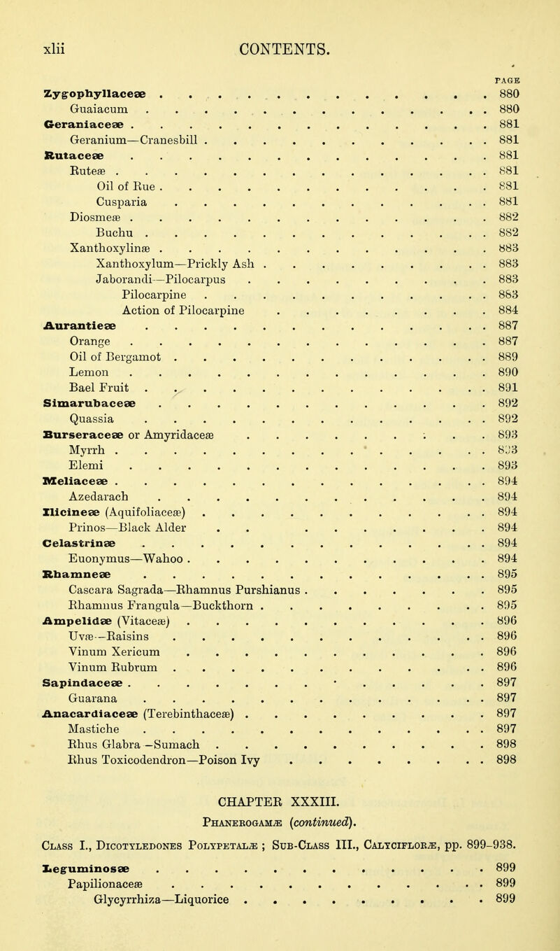 PAGE Zygrophyllacese . . 880 Guaiacum . . . 880 Geraniacese ............. 881 Geranium—Cranesbill ........... 881 Rutaceae ............. 881 Euteae 881 Oil of Eue 881 Cusparia ............ 881 Diosme£e ............. 882 Buehu 882 XanthoxylinaB ............ 883 Xanthoxylum—Prickly Ash 883 Jaborandi—Pilocarpus ......... 883 Pilocarpine ........... 883 Action of Pilocarpine 884 Aurantieee 887 Orange 887 Oil of Bergamot 889 Lemon 890 Bael Fruit . 891 Simarubacese 892 Quassia ............. 892 Burseracese or Amyridacese 893 Myrrh ' 8 J 3 Elemi 893 nXeliacese 894 Azedarach 894 Ilicinese (Aquifoliacese) 894 Prinos—Black Alder . . 894 Celastrinse 894 Euonymus—Wahoo 894 Rbamneae 895 Cascara Sagrada—Ehamnus Purshianus 895 Ehamnus Frangula—Buckthorn ......... 895 iimpelidse (Vitaceas) 896 Uvfe—Eaisins ............ 896 Vinum Xericum 896 Vinum Eubrum ............ 896 Sapindaceae • 897 Guarana 897 Anacardiaceae (Terebinthacese) 897 Mastiche 897 Ehus Glabra -Sumach 898 Ehus Toxicodendron—Poison Ivy 898 CHAPTEE XXXIII. Phanebogam^ (continued). Class I., Dicotyledones Polypetal^ ; Sub-Class III., CALTCiFLOBiE, pp. 899-938. Iieg'uminosse . 899 Papilionacea3 899 Glycyrrhiza—Liquorice 899