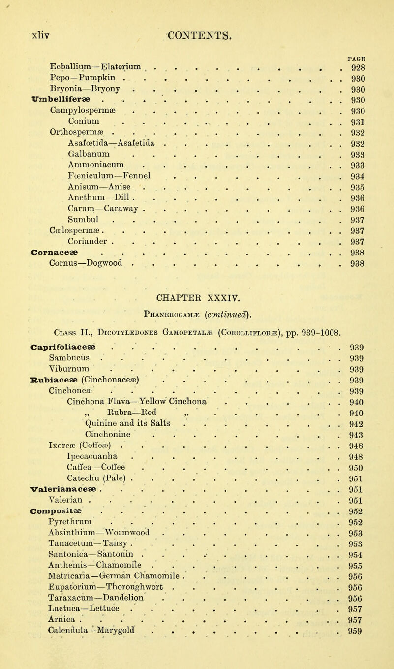 PAGE Ecballium—Elaterium , 928 Pepo—Pumpkin 930 Bryonia—Bryony . . . . . . . . . . .930 ITmbelliferse . . ... 930 Campylospermae . 930 Conium . . . .... . . . . . 931 Orthospermae . 932 Asafoeticla—Asafetida 932 Galbanum 933 Ammoniacum 933 Fceniculum—Fennel ......... 934 Anisum—Anise 935 Anethum—Dill . . , . , 936 Carum—Caraway . . 936 Sumbul . .937 Coelospermce 937 Coriander 937 Cornacese 938 Cornus—Dogwood . 938 CHAPTEE XXXIV. Phanerogams (continued). Class II., Dicotyledones Gamopetals (Corollifloes), pp. 939-1008. Caprifoliaceae . 939 Sambncus . . .' . .' 939 Viburnum . . . . . . . . . . . . 939 Rubiacese (Cinchonaceae) .' 939 Cinchonese . . . . 939 Cinchona Flava—Yellow Cinchona . 940 „ Rubra—Bed „ 940 Quinine and its Salts 942 Cinchonine .......... 943 Ixoreae (Coffee) 948 Ipecacuanha 948 Cafifea—Coffee . . . 950 Catechu (Pale) . . . .' 951 Valerianaceae . 951 Valerian . . . . . . 951 Compositee 952 Pyrethrum 952 Absinthium—Wormwood 953 Tanacetum—Tansy 953 Santonica—Santonin . . . .• 954 Anthemis—Chamomile . . 955 Matricaria—German Chamomile 956 Eupatorium—Thoroughwort 956 Taraxacum—Dandelion 956 Lactuca—Lettuce . 957 Arnica 957 Calendula—Marygold ......... . 959