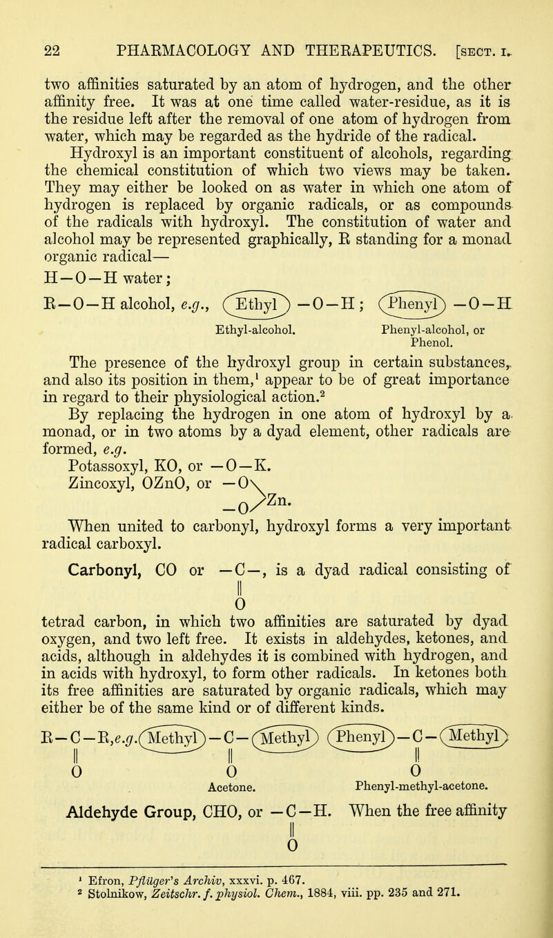 two affinities saturated by an atom of hydrogen, and the other affinity free. It was at one time called water-residue, as it is the residue left after the removal of one atom of hydrogen from water, which may be regarded as the hydride of the radical. Hydroxyl is an important constituent of alcohols, regarding: the chemical constitution of which two views may be taken. They may either be looked on as water in which one atom of hydrogen is replaced by organic radicals, or as compounds of the radicals with hydroxyl. The constitution of water and alcohol may be represented graphically, E standing for a monad organic radical— H-O-H water; E-O-H alcohol, e.g., (Eth^ -0-H ; (Ph^^ -0--H Ethyl-alcohol. Phenyl-alcohol, or Phenol. The presence of the hydroxyl group in certain substances,, and also its position in them,' appear to be of great importance in regard to their physiological action.^ By replacing the hydrogen in one atom of hydroxyl by a. monad, or in two atoms by a dyad element, other radicals are formed, e.g. Potassoxyl, KO, or — 0—K. Zincoxyl, OZnO, or — 0\ When united to carbonyl, hydroxyl forms a very important radical carboxyl. Carbonyl, CO or — C —, is a dyad radical consisting of 0 tetrad carbon, in which two affinities are saturated by dyad oxygen, and two left free. It exists in aldehydes, ketones, and. acids, although in aldehydes it is combined with hydrogen, and in acids with hydroxyl, to form other radicals. In ketones both its free affinities are saturated by organic radicals, which may either be of the same kind or of different kinds. II ^ ^ II ^ ^ II 0 0 0 Acetone. Phenyl-methyl-acetone. Aldehyde Group, CHO, or -C-H. When the free affinity II 0 * Efron, Pfiilger's Archiv, xxxvi. p. 467. 2 Stobiikow, Zeitschr. f. johysiol. Chem., 1884, viii. pp. 235 and 271.