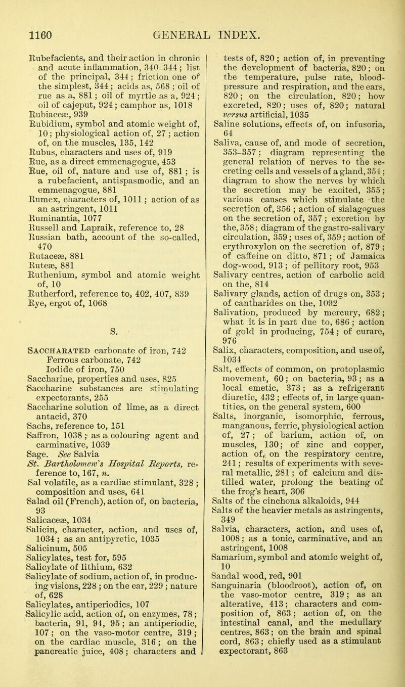 Rubefacients, and their action in chronic and acute inflammation, 340-344 ; list of the principal, 34J ; friction one of the simplest, 344; acids as, 568 ; oil of rue as a, 881; oil of myrtle as a, 924; oil of cajeput, 924; camphor as, 1018 Rubiacese, 939 Rubidium, symbol and atomic weight of, 10; physiological action of, 27 ; action of, on the muscles, 135, 142 Rubus, characters and uses of, 919 Rue, as a direct emmenagogue, 453 Rue, oil of, nature and use of, 881 ; is a rubefacient, antispasmodic, and an emmenagogue, 881 Rumex, characters of, 1011; action of as an astringent, 1011 Ruminantia, 1077 Russell and Lapraik, reference to, 28 Russian bath, account of the so-called, 470 Rutaceae, 881 Ruteffi, 881 Ruthenium, symbol and atomic weight of, 10 Rutherford, reference to, 402, 407, 839 Rye, ergot of, 1068 S. Saccharated carbonate of iron, 742 Ferrous carbonate, 742 Iodide of iron, 750 Saccharine, properties and uses, 825 Saccharine substances are stimulating expectorants, 265 Saccharine solution of lime, as a direct antacid, 370 Sachs, reference to, 151 Saffron, 1038 ; as a colouring agent and carminative, 1039 Sage. See Salvia St. Bartholomew's Hospital Reports, re- ference to, 167,11. Sal volatile, as a cardiac stimulant, 328 ; composition and uses, 641 Salad oil (French), action of, on bacteria, 93 Salicacese, 1034 Salicin, character, action, and uses of, 1034 ; as an antipyretic, 1035 Salicinum, 505 Salicylates, test for, 595 Salicylate of lithium, 632 Salicylate of sodium, action of, in produc- ing visions, 228 ; on the ear, 229 ; nature of, 628 Salicylates, antiperiodics, 107 Salicylic acid, action of, on enzymes, 78; bacteria, 91, 94, 95 ; an antiperiodic, 107; on the vaso-motor centre, 319 ; on the cardiac muscle, 316; on the pancreatic juice, 408; characters and tests of, 820 ; action of, in preventing the development of bacteria, 820; on the temperature, pulse rate, blood- pressure and respiration, and the ears, 820; on the circulation, 820; how excreted, 820; uses of, 820; natural versus artificial, 1035 Saline solutions, effects of, on infusoria, 64 Saliva, cause of, and mode of secretion, 353-357: diagram representing the general relation of nerves to the se- creting cells and vessels of a gland, 354; diagram to show the nerves by which, the secretion may be excited, 355; various causes which stimulate the secretion of, 356 ; action of sialagogues on the secretion of, 357 ; excretion by the, 358; diagram of the gastro-salivary circulation, 359 ; uses of, 359; action of erythroxylon on the secretion of, 879 ; of caffeine on ditto, 871 ; of Jamaica dog-wood, 913 ; of pellitor}^ root, 953 Salivary centres, action of carbolic acid on the, 814 Salivary glands, action of drugs on, 353 ; of cantharides on the, 1092 Salivation, produced by mercury, 682; what it is in part due to, 686 ; action of gold in producing, 754; of curare, 976 Salix, characters, composition, and use of, 1034 Salt, effects of common, on protoplasmic movement, 60; on bacteria, 93; as a local emetic, 373; as a refrigerant diuretic, 432 ; effects of, in large quan- tities, on the general system, 600 Salts, inorganic, isomorphic, ferrous, manganous, ferric, physiological action of, 27 ; of barium, action of, on muscles, 130; of zinc and copper, action of, on the respiratory centre, 241; results of experiments with seve- ral metallic, 281 ; of calcium and dis- tilled water, prolong the beating of the frog's heart, 306 Salts of the cinchona alkaloids, 944 Salts of the heavier metals as astringents, 349 Salvia, characters, action, and uses of, 1008; as a tonic, carminative, and an astringent, 1008 Samarium, symbol and atomic weight of, 10 Sandal wood, red, 901 Sanguinaria (bloodroot), action of, on the vaso-motor centre, 319; as an alterative, 413; characters and com- position of, 863; action of, on the intestinal canal, and the medullary centres, 863; on the brain and spinal cord, 863 ; chiefly used as a stimulant expectorant, 863