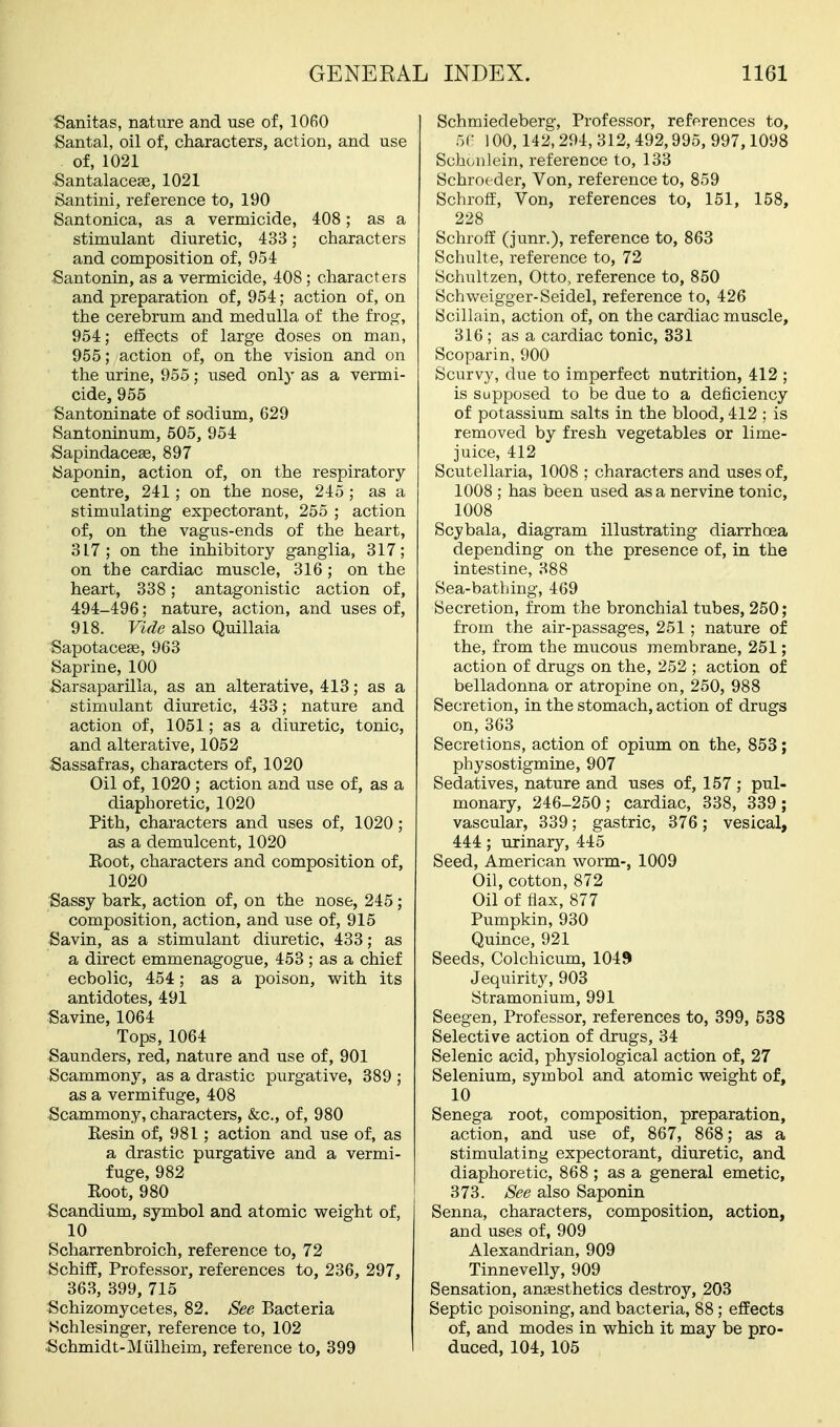 Sanitas, nature and use of, 1060 Santal, oil of, characters, action, and use of, 1021 ^antalacege, 1021 Santini, reference to, 190 Santonica, as a vermicide, 408; as a stimulant diuretic, 433; characters and composition of, 954 Santonin, as a vermicide, 408 ; characters and preparation of, 954; action of, on the cerebrum and medulla of the frog, 954; effects of large doses on man, 955; action of, on the vision and on the urine, 955; used only as a vermi- cide, 955 Santoninate of sodium, 629 Santoninum, 505, 954 Sapindaceae, 897 Saponin, action of, on the respiratory centre, 241; on the nose, 245 ; as a stimulating expectorant, 255 ; action of, on the vagus-ends of the heart, 317 ; on the inhibitory ganglia, 317; on the cardiac muscle, 316 ; on the heart, 338; antagonistic action of, 494-496; nature, action, and uses of, 918. Vide also Quillaia Sapotacese, 963 Saprine, 100 Sarsaparilla, as an alterative, 413; as a stimulant diuretic, 433; nature and action of, 1051; as a diuretic, tonic, and alterative, 1052 Sassafras, characters of, 1020 Oil of, 1020 ; action and use of, as a diaphoretic, 1020 Pith, characters and uses of, 1020 ; as a demulcent, 1020 Eoot, characters and composition of, 1020 Sassy bark, action of, on the nose, 245; composition, action, and use of, 915 Savin, as a stimulant diuretic, 433; as a direct emmenagogue, 453 ; as a chief ecbolic, 454; as a poison, with its antidotes, 491 Savine, 1064 Tops, 1064 Saunders, red, nature and use of, 901 Scammony, as a drastic purgative, 389 ; as a vermifuge, 408 Scammony, characters, &c., of, 980 Kesin of, 981; action and use of, as a drastic purgative and a vermi- fuge, 982 Eoot, 980 Scandium, symbol and atomic weight of, 10 Scharrenbroich, reference to, 72 Schiff, Professor, references to, 236, 297, 363, 399, 715 Schizomycetes, 82. See Bacteria Nchlesinger, reference to, 102 Schmidt-Miilheim, reference to, 399 Schmiedeberg, Professor, references to, oC 100,142,294, 312,492,995, 997,1098 Schoiilein, reference to, 133 Schroeder, Von, reference to, 859 Schroff, Von, references to, 151, 158, 228 Schroff (junr.), reference to, 863 Schulte, reference to, 72 iSchultzen, Otto, reference to, 850 Schweigger-Seidel, reference to, 426 Scillain, action of, on the cardiac muscle, 316 ; as a cardiac tonic, 331 Scoparin, 900 Scurvy, due to imperfect nutrition, 412 ; is Supposed to be due to a deficiency of potassium salts in the blood, 412 ; is removed by fresh vegetables or lime- juice, 412 Scutellaria, 1008 ; characters and uses of, 1008 ; has been used as a nervine tonic, 1008 Scybala, diagram illustrating diarrhoea depending on the presence of, in the intestine, 388 Sea-bathing, 469 Secretion, from the bronchial tubes, 250; from the air-passages, 251; nature of the, from the mucous membrane, 251; action of drugs on the, 252 ; action of belladonna or atropine on, 250, 988 Secretion, in the stomach, action of drugs on,363 Secretions, action of opium on the, 858; physostigmine, 907 Sedatives, nature and uses of, 157 ; pul- monary, 246-250; cardiac, 338, 339; vascular, 339; gastric, 376; vesical, 444 ; urinary, 445 Seed, American worm-, 1009 Oil, cotton, 872 Oil of flax, 877 Pumpkin, 930 Quince, 921 Seeds, Colchicum, 1049 Jequirity, 903 Stramonium, 991 Seegen, Professor, references to, 399, 538 Selective action of drugs, 34 Selenic acid, physiological action of, 27 Selenium, symbol and atomic weight of, 10 Senega root, composition, preparation, action, and use of, 867, 868; as a stimulating expectorant, diuretic, and diaphoretic, 868 ; as a general emetic, 373. See also Saponin Senna, characters, composition, action, and uses of, 909 Alexandrian, 909 Tinnevelly, 909 Sensation, ansesthetics destroy, 203 Septic poisoning, and bacteria, 88 ; effects of, and modes in which it may be pro- duced, 104, 105