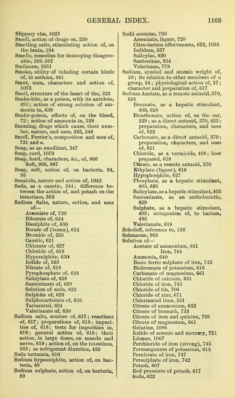 Slippery elm, 1025 Smell, action of drugs on, 230 Smelling salts, stimulating action of, on the brain, 194 Smells, remedies for destroying disagree- able, 103-107 SmilaccEe, 1051 Smoke, utility of inhaling certain kinds of, in asthma, 481 Smut, corn, characters and action of, 1073 Snail, structure of the heart of the, 322 Snake-bite, as a poison, with its antidote, 491; action of strong solution of am- monia in, 639 Snake-poison, effects of, on the blood, 72 ; action of ammonia in, 329 Sneezing, drugs which cause, their num- ber, nature, and uses, 245, 246 Snuff, Ferrier's, composition and uses of, 731 and??.. Soap, as an emollient, 347 Soap, curd, 1079 Soap, hard, characters, &c., of, 966 Soft, 966, 967 Soap, soft, action of, on bacteria, 94, 95 Socaloin, nature and action of, 1042 Soda, as a caustic, 344; difference be- tween the action of, and potash on the intestines, 388 Sodium Salts, nature, action, and uses of— Arseniate of, 720 Biborate of, 624 Bisulphite of, 630 Borate of (borax), 624 Bromide of, 556 Caustic, 621 Chlorate of, 627 Chloride of, 618 Hyposulphite, 630 Iodide of, 563 Nitrate of, 618 Pyrophosphate of, 628 Salicylate of, 628 Santoninate of, 629 Solution of soda, 622 Sulphite of, 629 Sulphocarbolate of, 626 Tartarated, 624 Valerianate of, 630 Sodium salts, sources of, 617; reactions of, 617; preparations of, 618; impuri- ties of, 618; tests for impurities in, 619; general action of, 619; their action, in large doses, on muscle and nerve, 619 ; action of, on the intestines, 383 ; as refrigerant diuretics, 432 Soda tartarata, 610 Sodium hyposulphite, action of, on bac- teria, 89 Sodium sulphate, action of, on bacteria, 89 Sodii arsenias, 720 Arseniatis, liquor, 720 Citro-tartras effervescens, 622, 1055 lodidum, 557 Salicylas, 820 Santoninas, 954 Valerianas, 778 Sodium, symbol and atomic weight of,. 10 ; its relation to other members of a group, 16 ; physiological action of, 27 ; character and preparation of, 617 Sodium Acetate, as a remote antacid, 370, 624 Benzoate, as a hepatic stimulant,. 403, 628 Bicarbonate, action of, on the ear, 229 ; as a direct antacid, 370, 623 ; preparation, characters, and uses of, 622 Carbonate, as a direct antacid, 370; preparation, characters, and uses of, 621 Chloride, as a vermicide, 408; how prepared, 618 Citrate, as a remote antacid, 370 Ethylate (liquor), 618 Hypophosphite, 627 Phosphate, as a hepatic stimulant, 403, 626 Salicylate, as a hepatic stimulant, 403 Santoninate, as an anthelmintic, 629 Sulphate, as a hepatic stimulant, 403; antagonism of, to barium,. 495 Valerianate, 618 Sokoloff, reference to, 138 Solanacese, 983 Solution of— Acetate of ammonium, 641 Iron, 744 Ammonia, 640 Basic ferric sulphate of iron, 743 Bichromate of potassium, 616 Carbonate of magnesium, 661 Chloride of calcium, 651 Chloride of iron, 745 Chloride of tin, 706 Chloride of zinc, 671 Chlorinated lime, 551 Citrate of ammonium, 642 Citrate of bismuth, 733 Citrate of iron and quinine, 749 Citrate of magnesium, 661 Gelatine, 1086 Iodide of arsenic and mercury, 721 Litmus, 1067 Perchloride of iron (strong), 745 Permanganate of potassium, 614 Pernitrate of iron, 747 Persulphate of iron, 742 Potash, 607 Red prussiate of potash, 617 Soda, 622