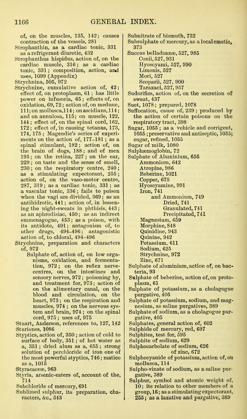 of, on the muscles, 135, 142; causes contraction of the vessels, 281 Strophanthin, as a cardiac tonic, 331 as a refrigerant diuretic, 432 ^Strophanthus hispidus, action of, on the cardiac muscle, 316; as a cardiac tonic, 331; composition, action, and uses, 1099 (Appendix) Strychnina, 505, 972 Strychnine, cumulative action of, 42; effect of, on protoplasm, 61; has little power on infusoria, 65 ; effects of, on oxidation, 69,72; action of, on medusas, 111; on mollusca, 114; on ascidians, 114; and on annulosa, 115; on muscle, 122, 144 ; effect of, on the spinal cord, 162, 172; effect of, in causing tetanus, 173, 174, 175 ; Magendie's series of experi- ments on the action of, 177-181; as a spinal stimulant, 182 ; action of, on the brain of dogs, 188 ; and of men 195; on the retina, 227; on the ear, 229 ; on taste and the sense of smell, 230; on the respiratory centre, 240; as a stimulating expectorant, 255; action of, on the vaso-motor centre, 287, 319 ; as a cardiac tonic, 331; as a vascular tonic, 336 ; fails to poison when the vagi are divided, 369; as an antihidrotic, 441; action of, in lessen- ing the night-sweats in phthisis, 443; as an aphrodisiac, 450; as an indirect emmenagogue, 453; as a poison, with its antidote, 491; antagonism of, to other drugs, 494-496; antagonistic action of, to chloral, 494-496 ;Strychnine, preparation and characters of, 972 Sulphate of, action of, on low orga- nisms, oxidation, and fermenta- tion, 972; on the reflex nerve- centres, on the intestines and sensory nerves, 972 ; poisoning by, and treatment for, 973; action of on the alimentary canal, on the blood and circulation, on the heart, 973; on the respiration and muscles, 974 ; on the nervous sys- tem and brain, 974 ; on the spinal cord, 975 ; uses of, 975 Stuart, Anderson, references to, 127, 142 Sturiones, 1086 Styptics, action of, 350 ; action of cold to surface of body, 351; of hot water as a, 351; dried alum as a, 655 ; strong solution of perchloride of iron one of the most powerful styptics, 746; matico as a, 1015 ■Styracacese, 963 Styria, arsenic-eaters of, account of the, 714 Subchloride of mercury, 691 ■Sublimed sulphur, its preparation, cha- racters, &c., 543 Subnitrate of bismuth, 732 Subsulphate of mercury, as a local emetic, 373 Succus belladonnse, 527, 985 Conii, 527, 931 Hyoscyami, 527, 990 Limonis, 527 Mori, 527 Scoparii, 527, 900 Taraxaci, 527, 957 Sudorifics, action of, on the secretion of sweat, 437 Suet, 1078 ; prepared, 1078 Suffocation, cause of, 239 ; produced by the action of certain poisons on the respiratory tract, 398 Sugar, 1055 ; as a vehicle and corrigent, 1055; preservative and antiseptic, 1055; sugar, refined, 1055 Sugar of milk, 1080 Sulphsemoglobin, 72 Sulphate of Aluminium, 656 Ammonium, 642 Atropine, 986 Beberine, 1021 Copper, 675 Hyoscyamine, 991 Iron, 741 and Ammonium, 749 Dried, 741 Granulated, 741 Precipitated, 741 Magnesium, 659 Morphine, 848 Quinidine, 943 Quinine, 942 Potassium, 611 Sodium, 625 Strychnine, 972 Zinc, 671 Sulphate of aluminium, action of, on bac- teria, 93 Sulphate of beberine, action of, on proto- plasm, 61 Sulphate of potassium, as a cholagogue purgative, 405 Sulphate of potassium, sodium, and mag- nesium, as saline purgatives, 389 Sulphate of sodium, as a cholagogue pur^ gative, 405 Sulphates, general action of, 602 Sulphide of mercury, red, 697 Sulphites, test for, 595 Sulphite of sodium, 629 Sulphocarbolate of sodium, 626 of zinc, 672 Sulphocyanide of potassium, action of, on mollusca, 114 Sulpho-vinate of sodium, as a saline pur- gative, 389 Sulphur, symbol and atomic weight of, 10; its relation to other members of a group, 16; as a stimulating expectorant, 255 J as a laxative and purgative, 389