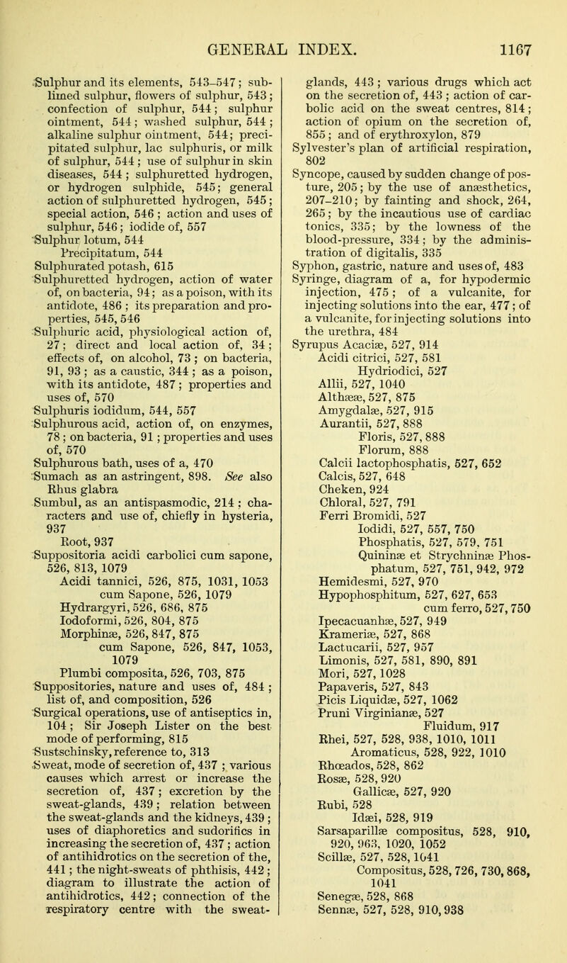 .Sulphur and its elements, 543-547; sub- limed sulphur, flowers of sulphur, 543; confection of sulphur, 544; sulphur ointment, 544 ; washed sulphur, 544 ; alkaline sulphur ointment, 544; preci- pitated sulphur, lac sulphuris, or milk of sulphur, 544 ; use of sulphur in skin diseases, 544 ; sulphuretted hydrogen, or hydrogen sulphide, 545; general action of sulphuretted hydrogen, 545 ; special action, 546 ; action and uses of sulphur, 546; iodide of, 557 Sulphur lotum, 544 Precipitatum, 544 Sulphurated potash, 615 Sulphuretted hydrogen, action of water of, on bacteria, 94; as a poison, with its antidote, 486 ; its preparation and pro- perties, 545, 546 Sulphuric acid, physiological action of, 27; direct and local action of, 34; effects of, on alcohol, 73 ; on bacteria, 91, 93 ; as a caustic, 344 ; as a poison, with its antidote, 487 ; properties and uses of, 570 Sulphuris iodidum, 544, 557 Sulphurous acid, action of, on enzymes, 78 ; on bacteria, 91 ; properties and uses of, 570 Sulphurous bath, uses of a, 470 rSumach as an astringent, 898. See also Rhus glabra Sumbul, as an antispasmodic, 214 : cha- racters and use of, chiefly in hysteria, 937 Root, 937 Suppositoria acidi carbolici cum sapone, 526, 813, 1079 Acidi tannici, 526, 875, 1031, 1053 cum Sapone, 526, 1079 Hydrargyri, 526, 686, 875 lodoformi, 526, 804, 875 Morphinse, 526, 847, 875 cum Sapone, 526, 847, 1053, 1079 Plumbi composita, 526, 703, 875 Suppositories, nature and uses of, 484 ; list of, and composition, 526 Surgical operations, use of antiseptics in, 104; Sir Joseph Lister on the best mode of performing, 815 Sustschinsky, reference to, 313 Sweat, mode of secretion of, 437 ; various causes which arrest or increase the secretion of, 437; excretion by the sweat-glands, 439; relation between the sweat-glands and the kidneys, 439 ; uses of diaphoretics and sudoriflcs in increasing the secretion of, 437; action of antihidrotics on the secretion of the, 441; the night-sweats of phthisis, 442 ; diagram to illustrate the action of antihidrotics, 442; connection of the xespiratory centre with the sweat- glands, 443 ; various drugs which act on the secretion of, 443 ; action of car- bolic acid on the sweat centres, 814; action of opium on the secretion of, 855 ; and of erythroxylon, 879 Sylvester's plan of artificial respiration, 802 Syncope, caused by sudden change of pos- ture, 205; by the use of ansesthetics, 207-210; by fainting and shock, 264, 265; by the incautious use of cardiac tonics, 335; by the lowness of the blood-pressure, 334; by the adminis- tration of digitalis, 335 Syphon, gastric, nature and uses of, 483 Syringe, diagram of a, for h3rpodermic injection, 475; of a vulcanite, for injecting solutions into the ear, 477; of a vulcanite, for injecting solutions into the urethra, 484 Syrupus Acacise, 527, 914 Acidi citrici, 527, 581 Hydriodici, 527 Allii, 527, 1040 Althsege, 527, 875 Amygdalae, 527, 915 Aurantii, 527, 888 Floris, 527, 888 Florum, 888 Calcii lactophosphatis, 527, 652 Calcis, 527, 648 Cheken,924 Chloral, 527, 791 Ferri Bromidi, 527 lodidi, 527, 557, 750 Phosphatis, 527, 579, 751 Quininae et Strychninge Phos- phatum, 527, 751, 942, 972 Hemidesmi, 527, 970 Hypophosphitum, 527, 627, 653 cum ferro, 527,750 Ipecacuanhas, 527, 949 Kramerias, 527, 868 Lactucarii, 527, 957 Limonis, 527, 581, 890, 891 Mori, 527,1028 Papaveris, 527, 843 Picis Liquidae, 527, 1062 Pruni Virginianas, 527 Fluidum, 917 Rhei, 527, 528, 938, 1010, 1011 Aromaticus, 528, 922, 1010 Rhoeados, 528, 862 Rosse, 528, 920 GallicEe, 527, 920 Rubi, 528 Jdaei, 528, 919 Sarsaparillae compositus, 528, 910, 920, 963, 1020, 1052 Scillse, 527, 528,1041 Compositus, 528,726, 730,868, 1041 Senegas, 528, 868 Sennse, 527, 528, 910,938