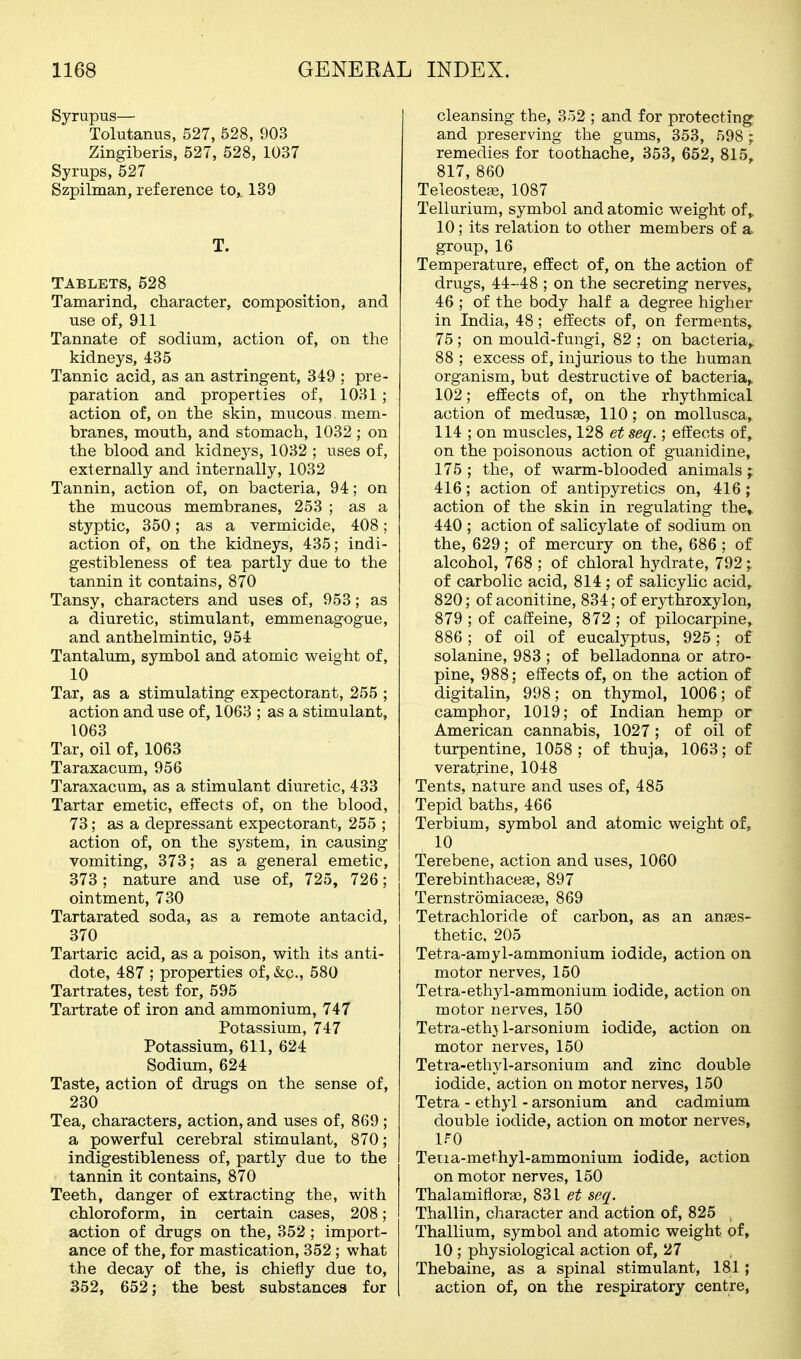Syrupus— Tolutanus, 527, 528, 903 Zingiberis, 527, 528, 1037 Syrups, 527 Szpilman, reference to,. 139 T. TABLETS, 528 Tamarind, character, composition, and use of, 911 Tannate of sodium, action of, on the kidneys, 435 Tannic acid, as an astringent, 349 ; pre- paration and properties of, 1031 ; action of, on the skin, mucous, mem- branes, mouth, and stomach, 1032 ; on the blood and kidneys, 1032 ; uses of, externally and internally, 1032 Tannin, action of, on bacteria, 94; on the mucous membranes, 253 ; as a styptic, 350; as a vermicide, 408; action of, on the kidneys, 435; indi- gestibleness of tea partly due to the tannin it contains, 870 Tansy, characters and uses of, 953; as a diuretic, stimulant, emmenagogue, and anthelmintic, 954 Tantalum, symbol and atomic weight of, 10 Tar, as a stimulating expectorant, 255 ; action and use of, 1063 ; as a stimulant, 1063 Tar, oil of, 1063 Taraxacum, 956 Taraxacum, as a stimulant diuretic, 433 Tartar emetic, effects of, on the blood, 73; as a depressant expectorant, 255 ; action of, on the system, in causing vomiting, 373; as a general emetic, 373; nature and use of, 725, 726; ointment, 730 Tartarated soda, as a remote antacid, 370 Tartaric acid, as a poison, with its anti- dote, 487 ; properties of, &c., 580 Tartrates, test for, 595 Tartrate of iron and ammonium, 747 Potassium, 747 Potassium, 611, 624 Sodium, 624 Taste, action of drugs on the sense of, 230 Tea, characters, action, and uses of, 869 ; a powerful cerebral stimulant, 870; indigestibleness of, partly due to the tannin it contains, 870 Teeth, danger of extracting the, with chloroform, in certain cases, 208; action of drugs on the, 352 ; import- ance of the, for mastication, 352 ; what the decay of the, is chiefly due to, 352, 652; the best substances for cleansing the, 352 ; and for protecting and preserving the gums, 353, 598 ; remedies for toothache, 353, 652, 815, 817, 860 TeleostefB, 1087 Tellurium, symbol and atomic weight of,, 10; its relation to other members of a group, 16 Temperature, effect of, on the action of drugs, 44-48 ; on the secreting nerves, 46 ; of the body half a degree higher in India, 48; effects of, on ferments, 75 ; on mould-fungi, 82 ; on bacteria,. 88 ; excess of, injurious to the human organism, but destructive of bacteria,. 102; effects of, on the rhythmical action of medusse, 110; on mollusca, 114 ; on muscles, 128 et seq.; effects of, on the poisonous action of guanidine, 175 ; the, of warm-blooded animals ; 416; action of antipyretics on, 416 ; action of the skin in regulating the» 440 ; action of salicylate of sodium on the, 629; of mercury on the, 686 ; of alcohol, 768 ; of chloral hydrate, 792 ; of carbolic acid, 814 ; of salicylic acid, 820; of aconitine, 834; of erythroxylon, 879 ; of caffeine, 872 ; of pilocarpine,, 886; of oil of eucalyptus, 925; of solanine, 983 ; of belladonna or atro- pine, 988; effects of, on the action of digitalin, 998; on thymol, 1006; of camphor, 1019; of Indian hemp or American cannabis, 1027 ; of oil of turpentine, 1058 ; of thuja, 1063; of veratjrine, 1048 Tents, nature and uses of, 485 Tepid baths, 466 Terbium, symbol and atomic weight of, Terebene, action and uses, 1060 TerebinthacefB, 897 Ternstromiacege, 869 Tetrachloride of carbon, as an anaes- thetic, 205 Tetra-amyl-ammonium iodide, action on motor nerves, 150 Tetra-ethyl-ammonium iodide, action on motor nerves, 150 Tetra-eth} 1-arsenium iodide, action on motor nerves, 150 Tetra-ethyl-arsonium and zinc double iodide, action on motor nerves, 150 Tetra - ethyl - arsonium and cadmium double iodide, action on motor nerves, iro Tetia-methyl-ammonium iodide, action on motor nerves, 150 Thalamifloras, 831 et seq. Thallin, character and action of, 825 . Thallium, symbol and atomic weight of, 10 ; physiological action of, 27 Thebaine, as a spinal stimulant, 181; action of, on the respiratory centre,