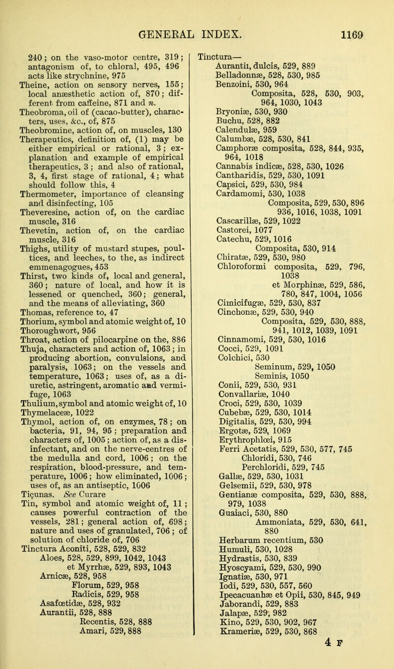 240; on the vaso-motor centre, 319; antagonism of, to chloral, 495, 496 acts like strychnine, 975 Theine, action on sensory nerves, 155; local anaesthetic action of, 870; dif- ferent from caffeine, 871 and n. Theobroma, oil of (cacao-butter), charac- ters, uses, &:c., of, 875 Theobromine, action of, on muscles, 130 Therapeutics, definition of, (1) may be either empirical or rational, 3; ex- planation and example of empirical therapeutics, 3 ; and also of rational, 3, 4, first stage of rational, 4; what should follow this, 4 Thermometer, importance of cleansing and disinfecting, 105 Theveresine, action of, on the cardiac muscle, 316 Thevetin, action of, on the cardiac muscle, 316 Thighs, utility of mustard stupes, poul- tices, and leeches, to the, as indirect emmenagogues, 453 Thirst, two kinds of, local and general, 360; nature of local, and how it is lessened or quenched, 360; general, and the means of alleviating, 360 Thomas, reference to, 47 Thorium, symbol and atomic weight of, 10 Thoroughwort, 956 Throat, action of pilocarpine on the, 886 Thuja, characters and action of, 1063; in producing abortion, convulsions, and paralysis, 1063; on the vessels and temperature, 1063; uses of, as a di- uretic, astringent, aromatic aad vermi- fuge, 1063 Thulium, symbol and atomic weight of, 10 Thymelaceee, 1022 Thymol, action of, on enzymes, 78; on bacteria, 91, 94, 95 ; preparation and characters of, 1005; action of, as a dis- infectant, and on the nerve-centres of the medulla and cord, 1006; on the respiration, blood-pressure, and tem- perature, 1006; how eliminated, 1006 ; uses of, as an antiseptic, 1006 Ti^unas. See Curare Tin, symbol and atomic weight of, 11; causes powerful contraction of the vessels, 281; general action of, 698; nature and uses of granulated, 706 ; of solution of chloride of, 706 Tinctura Aconiti, 528, 529, 832 Aloes, 528, 529, 899, 1042, 1043 et Myrrhae, 529, 893, 1043 Arnicse, 528, 958 Florum, 529, 958 Kadicis, 529, 958 Asafoetidae, 528, 932 Aurantii, 528, 888 Recentis, 528, 888 Amari, 529,888 Tinctura— Aurantii, dulcis, 529, 889 Belladonnae, 528, 530, 985 Benzoini, 530, 964 Composita, 528, 530, 903, 964, 1030, 1043 Bryoniae, 530, 930 Buchu, 528, 882 Calendulas, 959 Calumbae, 528, 530, 841 Camphorae composita, 528, 844, 935, 964. 1018 Cannabis indicae, 528, 530, 1026 Cantharidis, 529, 530, 1091 Capsici, 529, 530, 984 Cardamom!, 530, 1038 Composita, 529, 530, 896 936, 1016, 1038, 1091 Cascarillae, 529,1022 Castorei, 1077 Catechu, 629,1016 Composita, 530, 914 Chiratse, 529, 530, 980 Chloroformi composita, 529, 796, 1038 et Morphinae, 529, 586, 780, 847, 1004, 1056 Cimicifugae, 529, 530, 837 Cinchona, 529, 530, 940 Composita, 529, 530, 888, 941, 1012, 1039, 1091 Cinnamomi, 529, 530, 1016 Cocci, 529, 1091 Colchici, 530 Seminum, 529, 1050 Seminis, 1050 Conii, 529, 530, 931 Convallari£e, 1040 Croci, 529, 530, 1039 Cubebffi, 529, 530, 1014 Digitalis, 529, 530, 994 Ergotae, 529, 1069 Erjrthrophloei, 915 Ferri Acetatis, 529, 530, 577, 745 Chloridi, 530, 746 Perchloridi, 529, 745 Gallse, 529, 530, 1031 Gelsemii, 529, 530, 978 Gentianse composita, 529, 530, 888, 979, 1038 Guaiaci, 530, 880 Ammoniata, 529, 530, 641, 880 Herbarum recentium, 530 Humuli, 530, 1028 Hydrastis, 530, 839 Hyoscyami, 529, 530, 990 Ignatiae, 530, 971 lodi, 529, 530, 557, 560 Ipecacuanhae et Opii, 530, 845, 949 Jaborandi, 529, 883 Jalapse, 529, 982 Kino, 529, 530, 902, 967 Kramerise, 529, 530, 868 4 p