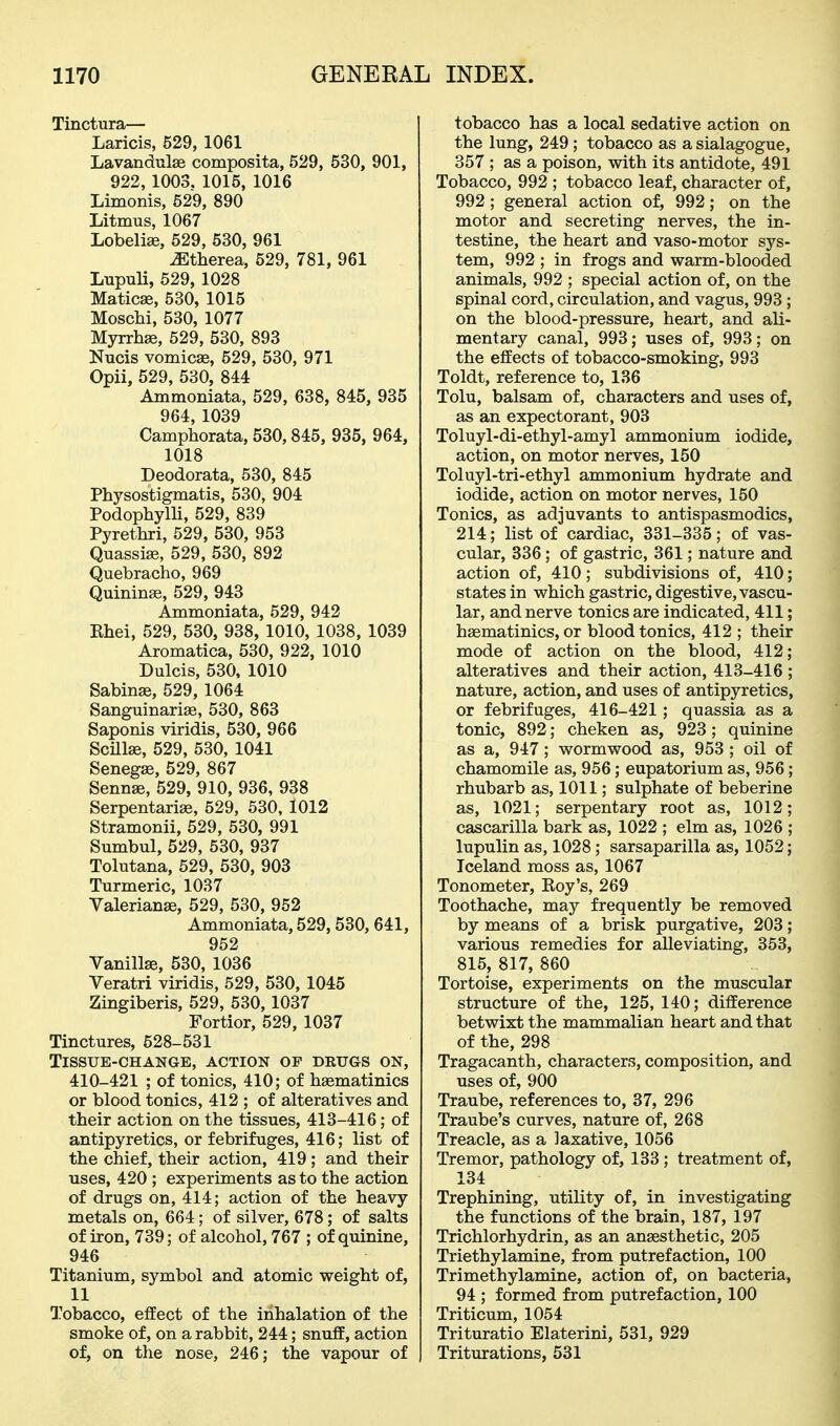 Tinctura— Laricis, 529, 1061 Lavandulae composita, 529, 530, 901, 922,1003. 1015, 1016 Limonis, 529, 890 Litmus, 1067 Lobelia, 529, 530, 961 mherea, 529, 781, 961 Lupuli, 529, 1028 MaticEe, 530, 1015 MoscM, 530, 1077 Myrrhffi, 529, 530, 893 Nucis vomicae, 529, 530, 971 Opii, 529, 530, 844 Ammoniata, 529, 638, 845, 935 964, 1039 Camphorata, 530,845, 935, 964, 1018 Deodorata, 530, 845 Physostigmatis, 530, 904 Podophylli, 529, 839 Pyrethri, 529, 530, 953 Quassije, 529, 530, 892 Quebracho, 969 Quinine, 529, 943 Ammoniata, 529, 942 Khei, 529, 530, 938, 1010, 1038, 1039 Aromatica, 530, 922, 1010 Dulcis, 530, 1010 Sabinse, 529, 1064 Sanguinariffi, 530, 863 Saponis viridis, 530, 966 Scillae, 529, 530, 1041 SenegEe, 529, 867 Senna, 529, 910, 936, 938 Serpentariae, 529, 530, 1012 Stramonii, 529, 530, 991 Sumbul, 529, 530, 937 Tolutana, 529, 530, 903 Turmeric, 1037 Valerianae, 529, 530, 952 Ammoniata, 529,530,641, 952 Vanillae, 530, 1036 Veratri viridis, 529, 530, 1045 Zingiberis, 529, 530,1037 Fortior, 529, 1037 Tinctures, 528-531 Tissue-change, action of drugs on, 410-421 ; of tonics, 410; of hsematinics or blood tonics, 412 ; of alteratives and their action on the tissues, 413-416; of antipyretics, or febrifuges, 416; list of the chief, their action, 419; and their uses, 420 ; experiments as to the action of drugs on, 414; action of the heavy metals on, 664; of silver, 678; of salts of iron, 739; of alcohol, 767 ; of quinine, 946 Titanium, symbol and atomic weight of, 11 I'obacco, effect of the inhalation of the smoke of, on a rabbit, 244; snuff, action of, on the nose, 246; the vapour of tobacco has a local sedative action on the lung, 249 ; tobacco as a sialagogue, 357 ; as a poison, with its antidote, 491 Tobacco, 992 ; tobacco leaf, character of, 992 ; general action of, 992; on the motor and secreting nerves, the in- testine, the heart and vaso-motor sys- tem, 992 ; in frogs and warm-blooded animals, 992 ; special action of, on the spinal cord, circulation, and vagus, 993 ; on the blood-pressure, heart, and ali- mentary canal, 993; uses of, 993; on the effects of tobacco-smoking, 993 Toldt, reference to, 136 Tolu, balsam of, characters and uses of, as an expectorant, 903 Toluyl-di-ethyl-amyl ammonium iodide, action, on motor nerves, 150 Toluyl-tri-ethyl ammonium hydrate and iodide, action on motor nerves, 150 Tonics, as adjuvants to antispasmodics, 214; list of cardiac, 331-335; of vas- cular, 336; of gastric, 361; nature and action of, 410; subdivisions of, 410; states in which gastric, digestive, vascu- lar, and nerve tonics are indicated, 411; hasmatinics, or blood tonics, 412 ; their mode of action on the blood, 412; alteratives and their action, 413-416 ; nature, action, and uses of antipyretics, or febrifuges, 416-421; quassia as a tonic, 892; cheken as, 923; quinine as a, 947; wormwood as, 953 ; oil of chamomile as, 956; eupatorium as, 956; rhubarb as, 1011; sulphate of beberine as, 1021; serpentary root as, 1012; cascarilla bark as, 1022 ; elm as, 1026 ; lupulin as, 1028; sarsaparilla as, 1052; Iceland moss as, 1067 Tonometer, Eoy's, 269 Toothache, may frequently be removed by means of a brisk purgative, 203; various remedies for alleviating, 363, 815, 817, 860 Tortoise, experiments on the muscular structure of the, 125, 140; difference betwixt the mammalian heart and that of the, 298 Tragacanth, characters, composition, and uses of, 900 Traube, references to, 37, 296 Traube's curves, nature of, 268 Treacle, as a laxative, 1056 Tremor, pathology of, 133; treatment of, 134 Trephining, utility of, in investigating the functions of the brain, 187, 197 Trichlorhydrin, as an anassthetic, 205 Triethylamine, from putrefaction, 100 Trimethylamine, action of, on bacteria, 94 ; formed from putrefaction, 100 Triticum, 1054 Trituratio Elaterini, 531, 929 Triturations, 531
