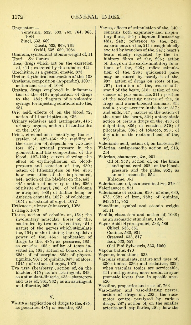 Unguentum— Veratrin^, 532, 533, 763, 764, 966, 1084 Zinci, 533, 669 Oleati, 533, 669, 764 Oxidi, 532, 669, 1084 Uranium, symbol and atomic weight of, 11 Urari. See Curare Urea, drugs which act on the excretion of, 414 ; excreted by the tubules, 424 Urechitine, as a general emetic, 373 Ureter, rhythmical contraction of the, 138 Urethane, composition (Appendix), 1097 ; action and uses of, 1098 Urethra, drugs employed in inflamma- tion of the, 446; application of drugs to the, 484; diagram of a vulcanite syringe for injecting solutions into the, 484 Uric acid, effects of, on the blood, 72; action of lithontriptics on, 436 Urinary sedatives and astringents, 445 ; urinary organs, action of cantharides on the, 1092 Drine, circumstances modifying the se- cretion of, 427-436; the rapidity of the secretion of, depends on two fac- tors, 427; arterial pressure in the glomeruli and the composition of the blood, 427-429; curves showing the effect of erythrophloeum on blood- pressure and secretion of the, 430; action of lithontriptics on the, 436; how evacuation of the, is promoted, 444; action of the bladder on the, 443- 445 ; action of mercury on the, 686 ; of nitrite of amyl, 786 ; of belladonna or atropine, 988; of Indian hemp or America cannabis, 1027; of colchicum, 1051; of extract of ergot, 1072 Urticacese, ulmeas (ulmacese), 1025 Ustilago, 1073 Uterus, action of ecbolics on, 454; the involuntary muscular fibres of the, controlled by two nerve-centres, 454 ; nature of the nerves which stimulate the, 454 ; mode of aiding the expulsive power of the, 454; application of drugs to the, 485 ; as pessaries, 485 ; as caustics, 485 ; utility of tents in- serted in, 485 ; action of borax on the, 625; of pilocarpine, 885; of physos- tigmine, 907 ; of quinine, 947 ; of aloes, 1045 ; of extract of ergot, 1072 Uva ursa (bearberry), action of, on the bladder, 445 ; as an astringent, 349; as a stimulant diuretic, 433 ; characters and uses of, 961, 962 ; as an astringent and diuretic, 962 V. Vagina, application of drugs to the, 485; as pessaries, 485 ; as caustics, 485 Vagus, effects of stimulation of the, 140; contains both expiratory and inspira- tory fibres, 241; diagram illustrating this, 242; reference to the, 243; experiments on the, 244 ; cough chiefly excited by branches of the, 247; heart's beats chiefly regulated by the in- hibitory fibres of the, 295; action of drugs on the cardo-inhibitory func- tions of the, 295; reflex stimula- tion of the, 296; quickened pulse may be caused by paralysis of the, 297; action of drugs on roots of the, 297; irritation of the, causes still- stand of the heart, 310 ; action of two classes of poisons on the, 311 ; position of the accelerating nerves of the, in frogs and warm-blooded animals, 311 and n.; vagus-centre in the heart, 317 ; and ends, 317 ; nature of the action of the, upon the heart, 324 ; antagonistic action of certain drugs on the, 493 ; of delphinine, 836; of cocaine, 879; of pilocarpine, 885; of tobacco, 993 ; of digitalin on the roots and ends of the, 996 Valerianic acid, action of, on bacteria, 94 Valerian, antispasmodic action of, 213, 214 Valerian, characters, &c., 951 Oil of, 952 ; action of, on the brain and spinal cord, 952 ; on the blood- pressure and the pulse, 952; as an antispasmodic, 952 Rhizome, 951 Valerian and oil, as a carminative, 379 Valerianaceae, 951 Valerianate of sodium, 630; of zinc, 630, 673, 952; of iron, 752; of quinine, 943, 944, 952 Vanadium, symbol and atomic weight of, 11 Vanilla, characters and action of, 1036; as an aromatic stimulant, 1036 Vapor Acidi Hydrocyanici, 533, 586 Chlori, 533, 551 ConinEe, 533, 931 Creasoti, 533, 817 lodi, 533, 557 Olei Pini Sylvestris, 533, 1060 Vapour baths, 470 Vapours, inhalations, 533 Vascular stimulants, nature and uses of, 330 ; tonics, 336 ; and sedatives, 339 ; when vascular tonics are serviceable, 411; antipyretics, more useful in sym- ptomatic fevers than in specific ones, 420 Vaseline, properties and uses of, 763 Vaso-motor and vaso-dilating nerves, action of drugs on, 283; the vaso- motor centre paralysed by various drugs, 287; action of, on the smaller arteries and capillaries, 291 ; how the