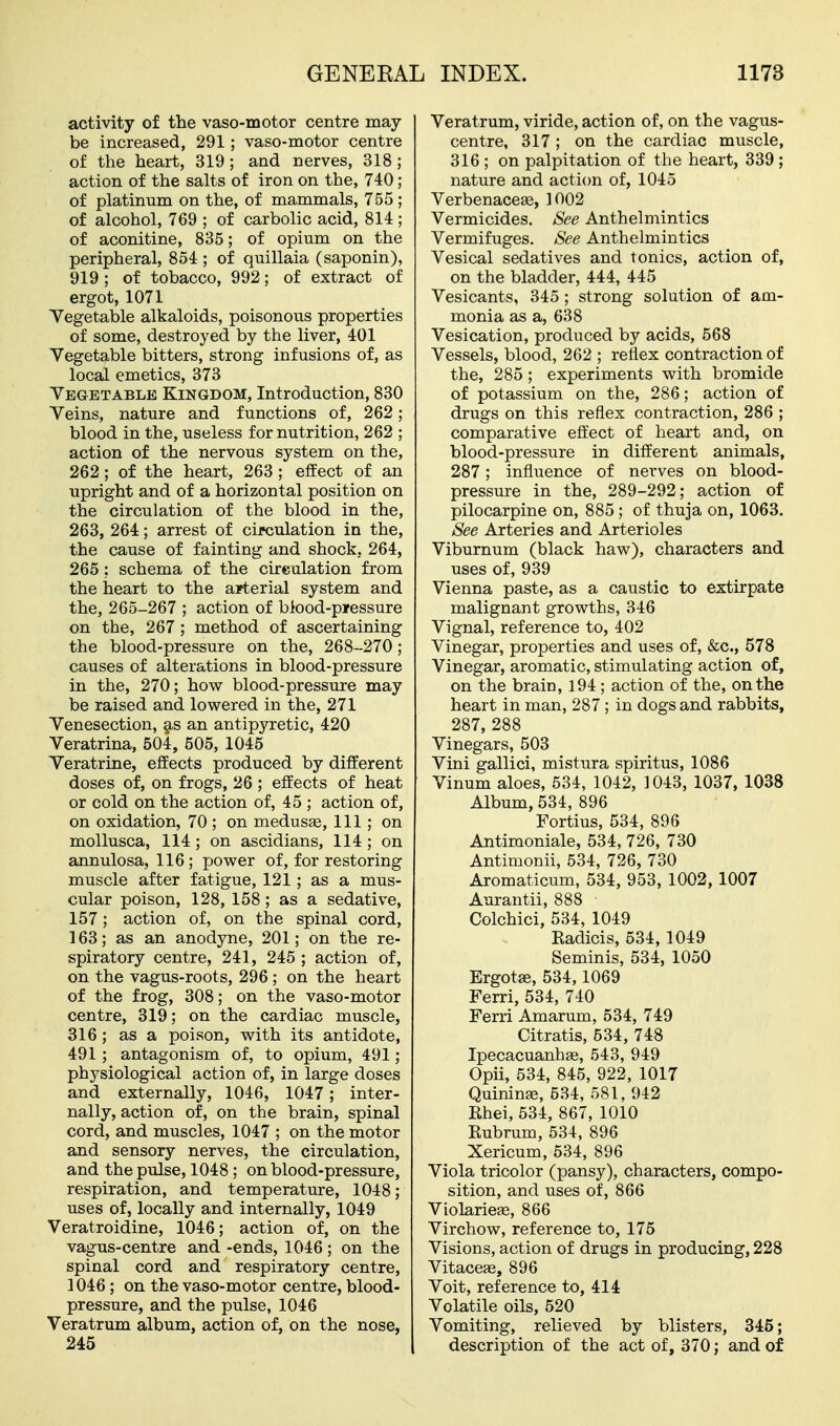 activity of the vaso-motor centre may- be increased, 291; vaso-motor centre of the heart, 319 ; and nerves, 318 ; action of the salts of iron on the, 740 ; of platinum on the, of mammals, 755; of alcohol, 769 ; of carbolic acid, 814 ; of aconitine, 835; of opium on the peripheral, 854 ; of quillaia (saponin), 919; of tobacco, 992; of extract of ergot, 1071 Yegetable alkaloids, poisonous properties of some, destroyed by the liver, 401 Yegetable bitters, strong infusions of, as local emetics, 373 Yegetable Kingdom, Introduction, 830 Yeins, nature and functions of, 262; blood in the, useless for nutrition, 262 ; action of the nervous system on the, 262; of the heart, 263 ; effect of an upright and of a horizontal position on the circulation of the blood in the, 263, 264; arrest of circulation in the, the cause of fainting and shock, 264, 265 ; schema of the cirealation from the heart to the arterial system and the, 265-267 ; action of blood-p»essure on the, 267; method of ascertaining the blood-pressure on the, 268-270; causes of alterations in blood-pressure in the, 270; how blood-pressure may be raised and lowered in the, 271 Yenesection, §,s an antipyretic, 420 Veratrina, 504, 505, 1045 Yeratrine, effects produced by different doses of, on frogs, 26 ; effects of heat or cold on the action of, 45 ; action of, on oxidation, 70 ; on medusa, 111; on mollusca, 114 ; on ascidians, 114 ; on annulosa, 116; power of, for restoring muscle after fatigue, 121; as a mus- cular poison, 128, 158; as a sedative, 157; action of, on the spinal cord, 163; as an anodyne, 201; on the re- spiratory centre, 241, 245 ; action of, on the vagus-roots, 296 ; on the heart of the frog, 308; on the vaso-motor centre, 319; on the cardiac muscle, 316; as a poison, with its antidote, 491; antagonism of, to opium, 491; physiological action of, in large doses and externally, 1046, 1047; inter- nally, action of, on the brain, spinal cord, and muscles, 1047 ; on the motor and sensory nerves, the circulation, and the pulse, 1048; on blood-pressure, respiration, and temperature, 1048; uses of, locally and internally, 1049 Yeratroidine, 1046; action of, on the vagus-centre and -ends, 1046; on the spinal cord and respiratory centre, 1046; on the vaso-motor centre, blood- pressure, and the pulse, 1046 Veratrum album, action of, on the nose, 245 Yeratrum, viride, action of, on the vagus- centre, 317 ; on the cardiac muscle, 316 ; on palpitation of the heart, 339 ; nature and action of, 1045 Verbenaceas, 1002 Vermicides. See Anthelmintics Yermifuges. See Anthelmintics Yesical sedatives and tonics, action of, on the bladder, 444, 445 Yesicants, 345 ; strong solution of am- monia as a, 638 Yesication, produced by acids, 568 Yessels, blood, 262 ; reflex contraction of the, 285; experiments with bromide of potassium on the, 286; action of drugs on this reflex contraction, 286 ; comparative effect of heart and, on blood-pressure in different animals, 287; influence of nerves on blood- pressure in the, 289-292; action of pilocarpine on, 885; of thuja on, 1063. See Arteries and Arterioles Viburnum (black haw), characters and uses of, 939 Vienna paste, as a caustic to extirpate malignant growths, 346 Vignal, reference to, 402 Vinegar, properties and uses of, &c., 578 Vinegar, aromatic, stimulating action of, on the brain, 194; action of the, on the heart in man, 287; in dogs and rabbits, 287, 288 Vinegars, 503 Vini gallici, mistura spiritus, 1086 Yinum aloes, 534, 1042, 1043, 1037, 1038 Album, 534, 896 Fortius, 534, 896 Antimoniale, 534, 726, 730 Antimonii, 534, 726, 730 Aromaticum, 534, 953, 1002, 1007 Aurantii, 888 Colchici, 534, 1049 Eadicis, 534, 1049 Seminis, 534, 1050 Ergotse, 534,1069 Ferri, 534, 740 Ferri Amarum, 534, 749 Citratis, 534, 748 Ipecacuanhas, 543, 949 Opii, 534, 845, 922, 1017 Quininae, 534, 581, 942 Rhei, 534, 867, 1010 Rubrum, 534, 896 Xericum, 534, 896 Viola tricolor (pansy), characters, compo- sition, and uses of, 866 Violarieje, 866 Virchow, reference to, 175 Visions, action of drugs in producing, 228 Vitaceae, 896 Voit, reference to, 414 Volatile oils, 520 Vomiting, relieved by blisters, 345; description of the act of, 370; and of