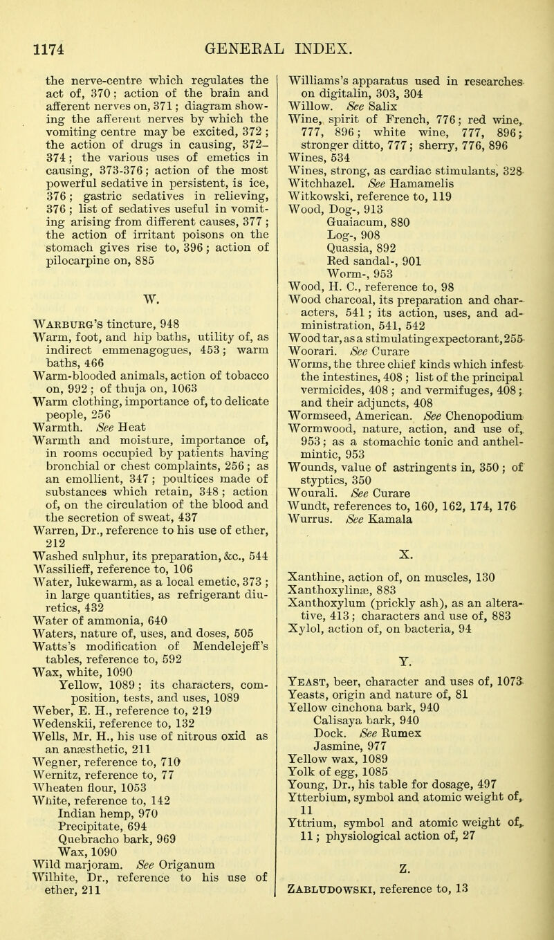 the nerve-centre which regulates the act of, 370; action of the brain and afferent nerves on, 371; diagram show- ing the afferent nerves by which the vomiting centre may be excited, 372 ; the action of drugs in causing, 372- 374; the various uses of emetics in causing, 373-376; action of the most powerful sedative in persistent, is ice, 376; gastric sedatives in relieving, 376 ; list of sedatives useful in vomit- ing arising from different causes, 377 ; the action of irritant poisons on the stomach gives rise to, 396; action of pilocarpine on, 885 W. Wakbueg's tincture, 948 Warm, foot, and hip baths, utility of, as indirect emmenagogues, 453; warm baths, 466 Warm-blooded animals, action of tobacco on, 992 ; of thuja on, 1063 Warm clothing, importance of, to delicate people, 256 Warmth. See Heat Warmth and moisture, importance of, in rooms occupied by patients having bronchial or chest complaints, 256; as an emollient, 347 ; poultices made of substances which retain, 348 ; action of, on the circulation of the blood and the secretion of sweat, 437 Warren, Dr., reference to his use of ether, 212 Washed sulphur, its preparation, &c., 544 Wassilieff, reference to, 106 Water, lukewarm, as a local emetic, 373 ; in large quantities, as refrigerant diu- retics, 432 Water of ammonia, 640 Waters, nature of, uses, and doses, 505 Watts's modification of Mendelejeff's tables, reference to, 592 Wax, white, 1090 Yellow, 1089 ; its characters, com- position, tests, and uses, 1089 Weber, E. H., reference to, 219 Wedenskii, reference to, 132 Wells, Mr. H., his use of nitrous oxid as an anaesthetic, 211 Wegner, reference to, 710 Wernitz, reference to, 77 Wheaten flour, 1053 White, reference to, 142 Indian hemp, 970 Precipitate, 694 Quebracho bark, 969 Wax, 1090 Wild marjoram. See Origanum Wilhite, Dr., reference to his use of ether, 211 Williams's apparatus used in researches on digitalin, 303, 304 Willow. See Salix Wine, spirit of French, 776; red wine, 777, 896; white wine, 777, 896 j stronger ditto, 777; sherry, 776, 896 Wines, 534 Wines, strong, as cardiac stimulants, 328 Witchhazel. See Hamamelis Witkowski, reference to, 119 Wood, Dog-, 913 Guaiacum, 880 Log-, 908 Quassia, 892 Eed sandal-, 901 Worm-, 953 Wood, H. C, reference to, 98 Wood charcoal, its preparation and char- acters, 541; its action, uses, and ad- ministration, 541, 542 Wood tar, as a stimulatingexpectorant, 255- Woorari. See Curare Worms, the three chief kinds which infest the intestines, 408 ; list of the principal vermicides, 408 ; and vermifuges, 408 ; and their adjuncts, 408 Wormseed, American. See Chenopodium Wormwood, nature, action, and use of,, 953; as a stomachic tonic and anthel- mintic, 953 Wounds, value of astringents in, 350 ; of styptics, 350 Wourali. See Curare Wundt, references to, 160, 162, 174, 176 Wurrus. See Kamala X. Xanthine, action of, on muscles, 130 Xanthoxylinas, 883 Xanthoxylum (prickly ash), as an altera- tive, 413; characters and use of, 883 Xylol, action of, on bacteria, 94 Y. Yeast, beer, character and uses of, 1073: Yeasts, origin and nature of, 81 Yellow cinchona bark, 940 Calisaya bark, 940 Dock. See Eumex Jasmine, 977 Yellow wax, 1089 Yolk of egg, 1085 Young, Dr., his table for dosage, 497 Ytterbium, symbol and atomic weight of, 11 Yttrium, symbol and atomic weight of,. 11; physiological action of, 27 Z. Zabludowski, reference to, 13