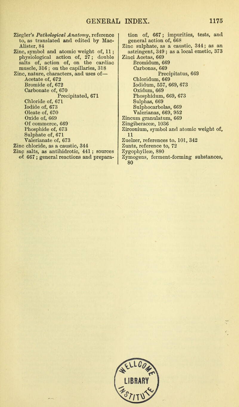 Ziegler's Pathological Anatomy, reference to, as translated and edited by Mac- Alister, 84 Zinc, symbol and atomic weight of, 11; physiological action of, 27; double salts of, action of, on the cardiac muscle, 316 ; on the capillaries, 318 Zinc, nature, characters, and uses of— Acetate of, 672 Bromide of, 672 Carbonate of, 670 Precipitated, 671 Chloride of, 671 Iodide of, 673 Oleate of, 670 Oxide of, 669 Of commerce, 669 Phosphide of, 673 Sulphate of, 671 Valerianate of, 673 Zinc chloride, as a caustic, 344 Zinc salts, as antihidrotic, 441; sources of 667 ; general reactions and prepara- tion of, 667; impurities, tests, and general action of, 668 Zinc sulphate, as a caustic, 344; as an astringent, 349 ; as a local emetic, 373 Zinci Acetas, 669 Bromidum, 669 Carbonas, 669 Precipitatus, 669 Chloridum, 669 lodidum, 557, 669, 673 Oxidum, 669 Phosphidum, 669, 673 Sulphas, 669 Sulphocarbolas, 669 Valerianas, 669, 952 Zincum granulatum, 669 Zingiberaceas, 1036 Zirconium, symbol and atomic weight of, 11 Zuelzer, references to, 101, 342 Zuntz, reference to, 72 Zygophyllege, 880 Zymogens, ferment-forming substances.