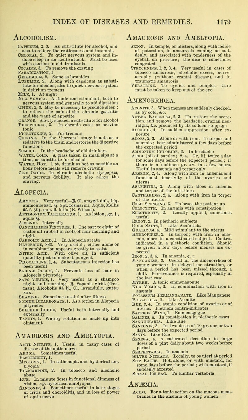 Alcoholism. Amaurosis and Amblyopia. Capsicum, 2, 3. As substitute for alcohol, and also to relieve the restlessness and insomnia Chloral, 2. To quiet nervous system and in- duce sleep in an acute attack. Must be used with caution in old di'unkards Cocaine, 3. To remove the craving Faradization, 1 Gelsemium, 2. Same as bromides LUPTTLINE, 2, Along with capsicum as substi- tute for alcohol, also to quiet nervous system in delirium tremens Milk, 1. At night Nux Vomica. As tonic and stimulant, both to nervous system and generally to aid digestion Opium, 2, 3. May be necessary to produce sleep ; to relieve the pain of the chronic gastritis and the want of appetite Orange. Slowly sucked, a substitute for alcohol Phosphorus, 3. In chronic cases as nervine tonic PiCROTOXiNE, 2. Por tremors Quinine. In the ' horrors ' stage it acts as a sedative to the brain and restores the digestive functions Sumbul. In the headache of old drinkers Water, Cold. A glass taken in small sips at a time, as substitute for alcohol Water, Hot. 1 pt. drunk as hot as possible an hour before meals will remove craving Zinc Oxide. In chronic alcoholic dyspepsia, and nervous debility. It also allays the craving. Alopecia. Ammonia. Very useful—R 01. amygd. dul., Liq. ammonia aaf. 3j. Spt. rosmarini, AquEe, Mellis aa f. 5iij. mm. fl. lotio (E. Wilson). Antimonium Tartaratum, 1. As lotion, gr. j., aquee 3j. Arsenic. Internally Cantharides Tistctueb, 1. One part to eight of castor oil rubbed in roots of hair morning and night Carbolic Acid, 1. In Alopecia areata G-lycerinb, 883. Very useful ; either alone or in combination appears greatly to assist Nitric Acid, With olive oil, in sufficient quantity just to make it pungent Pilocarpine, 1, 4. Subcutaneous injection has been useful Sabine Oleum, 1. Prevents loss of hair in Alopecia pityrodes Sapo Viridis, 1. Very useful as a shampoo night and morning—R Saponis virid. (Gler- man), Alcoholis aa ij., 01. lavandulae, guttte XXX. Shaving. Sometimes useful after illness Sodium Bicarbonate, 1. As a lotion in Alopecia pityrodes Sulphur Iodide. Useful both internally and externally Tannin, 1. Watery solution or made up into ointment Amaurosis and Amblyopia. Amyl Nitrite, 1. Useful in many cases of disease of the optic nerve Arnica. Sometimes useful Electricity, 1. Myotomy, 1. In asthenopia and hysterical am- blyopia Pilocarpine, 2. In tobacco and alcoholic abuse EuE. In minute doses in functional dimness of vision, e.g. hysterical amblyopia Santonin, 4. Sometimes useful in later stages of iritis and choroiditis, and in loss of power of optic nerve Sbton, In temple, or blisters, along with iodide of potassium, in amaurosis coming on sud- denly, and associated with tenderness of the eyeball on pressure; the disc is sometimes congested Strychnine, 1, 2, 3, 4. Very useful in cases of tobacco amaurosis, alcoholic excess, nerve- atrophy (without cranial disease), and in traumatic amaurosis Veratrine. To eyelids and temples. Care must be taken to keep out of the eye Amenorrhea. Aconite, 3. When menses are suddenly checked, as by cold, &c. AcTiEA Racemosa, 2, 3. To restore the secre- tion, and remove the headache, ovarian neu- ralgia, &c. produced by its sudden stoppage Alcohol, 4. In sudden suppression after ex- posure Aloes, 2, 3. Alone or with iron. In torpor and anaemia ; best administered a few days before the expected period Ammonium Chloride, 3. In headache Apiol (oil of parsley), 2, 4. Gr. iij. twice a day for some days before the expected period ; if there is a molimen gr. xv. in a few hours. Useful inaneemia and torpor only Arsenic, 2, 4. Along with iron in aneemia and functional inactivity of the ovaries and uterus AsAFCBTiDA, 2. Along with aloes in antemia and torpor of the intestines Cantharides, 2, 4. Along with iron in torpor of the uterus Cold Sponging, 3. To brace the patient up Colocynth, In anaemia with constipation Electricity, 2, Locally applied, sometimes useful Ergot, 2. In plethoric subjects Gold Salts, 2. Like Asafoetida GUAIACUM, 4. Mild stimulant to the uterus Hydropiper, 2. In torpor ; with iron in anae- mia, aloes in a constipated subject. Contra- indicated in a plethoric condition. Should be given a few days before menses are ex- pected Iron, 2, 3, 4, In anaamia, q. v. Manganese, 3. Useful in the amenorrhoea of young women; in delayed menstruation, or when a period has been missed through a chill. Perseverance is required, especially in the last case Myrrh. A tonic emmenagogue Nux Vomica, 2. In combination with iron in anaemia Potassium Permanganate. Like Manganese Pulsatilla, 2. Like Aconite EuE, 2, 4. In atonic condition of ovaries or of uterus. Plethora contra-indicates Saffron Wine, 1. Emmenagogue Salines, 4. In constipation in plethoric cases Sanguinaria. Like Eue Santonin, 3. In t wo doses of 10 gr. one or two days before the expected period Savin. Like Eue Senega, 4. A saturated decoction in large doses of a pint daily about two weeks before period Serpentaria. In anaemia Silver Nitrate. Locally, to os uteri at period SiTZ Baths. Hot, alone, or with mustard, for some days before the period; with mustard, if suddenly arrested Spinal Ice-bag. To lumbar vertebrae Anemia. Acids. Por a tonic action on the mucous mem- branes in the ansemia of young women