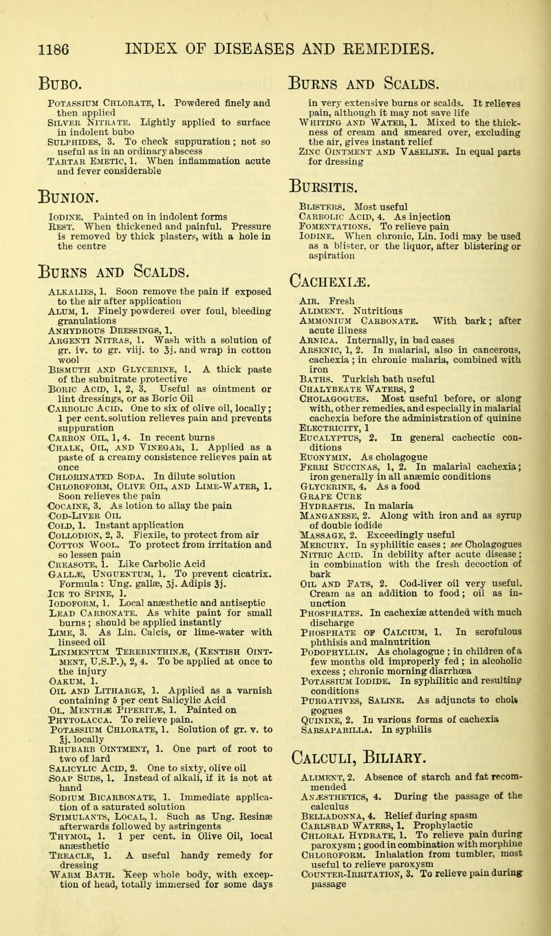 Burns and Scalds. Bubo. Potassium Chlorate, I. Powdered finely and then applied Silver Nitrate. Lightly applied to surface in indolent bubo Sulphides, 3. To check suppuration; not so useful as in an ordinary abscess Tartar Emetic, 1. When inflammation acute and fever considerable Bunion. Iodine. Painted on in indolent forms Best. When thickened and painful. Pressure is removed by thick plasters, with a hole in the centre Burns and Scalds. Alkalies, 1. Soon remove the pain if exposed to the air after application Alum, 1. Finely powdered over foul, bleeding granulations Anhydrous Dressings, 1. Argenti Nitras, 1. Wash with a solution of gr. iv. to gr. viij. to Sj. and wrap in cotton wool Bismuth and Glycerine, I. A thick paste of the subnitrate protective Boric Acid, 1, 2, 3. Useful as ointment or lint dressings, or as Boric Oil Carbolic Acid. One to six of olive oil, locally; 1 per cent, solution relieves pain and prevents suppuration Carron Oil, 1,4. In recent burns ■Chalk, Oil, and Vinegar, 1. Applied as a paste of a creamy consistence relieves pain at once Chlorinated Soda. In dilute solution ■Chloroform, Ol,ive Oil, and Lime-Watee, 1. Soon relieves the pain •Cocaine, 3. As lotion to allay the pain ■CoD-LiATSR Oil Cold, 1. Instant application Collodion, 2, 3. Plexile, to protect from air Cotton Wool. To protect from irritation and so lessen pain Creasote, 1. Like Carbolic Acid Gall^, Unguentum, 1. To prevent cicatrix. Formula: Ung. gallae, 3]. Adipis 3]. Ice to Spine, 1. Iodoform, 1. Local anesthetic and antiseptic Lead Carbonate. As white paint for small burns ; should be applied instantly Lime, 3. As Lin. Calcis, or lime-water with linseed oil Linimentum Terebinthin^, (Kjentish Oint- ment, U.S.P.), 2, 4. To be applied at once to the injury Oakum, 1. Oil and Litharge, 1. Applied as a varnish containing 5 per cent Salicylic Acid Ol. Mentha Piperita, 1. Painted on Phytolacca. To relieve pain. Potassium Chlorate, 1. Solution of gr. v. to Sj. locally Ehubarb Ointment, 1. One part of root to two of lard Salicylic Acid, 2. One to sixty, olive oil Soap Suds, 1. Instead of alkali, if it is not at hand Sodium Bicarbonate, 1. Immediate applica- tion of a saturated solution Stimulants, Local, 1. Such as Ung. Eesinse afterwards followed by astringents Thymol, 1. 1 per cent, in Olive Oil, local anaesthetic Treacle, 1. A useful handy remedy for dressing Warm Bath. Keep whole body, with excep- tion of head, totally immersed for some days in very extensive burns or scalds. It relieves pain, although it may not save life Whiting and Water, 1. Mixed to the thick- ness of cream and smeared over, excluding the air, gives instant relief Zinc Ointment and Vaseline. In equal parts for dressing Bursitis. Blisters, Most useful Carbolic Acid, 4. As injection Fomentations. To relieve pain Iodine. When chronic, Lin. lodi may be used as a blister, or the liquor, after blistering or aspiration CACHEXIiE. Air. Fresh Aliment. Nutritious Ammonium Carbonate. With bark; after acute illness Arnica. Internally, in bad cases Arsenic, 1, 2. In malarial, also in cancerous, cachexia ; in chronic malaria, combined with iron Baths. Turkish bath useful Chalybeate Waters, 2 Cholagogues. Most useful before, or along with, other remedies, and especially in malarial cachexia before the administration of quinine Electricity, 1 Eucalyptus, 2. In general cachectic con- ditions Euonymin. As cholagogue Ferri Succinas, 1, 2. In malarial cachexia; iron generally in all anaemic conditions Glycerine, 4. As a food Grape Cure Hydrastis. In malaria Manganese, 2. Along with iron and as syrup of double iodide Massage, 2. Exceedingly useful Mercury. In syphilitic cases ; see Cholagogues Nitric Acid. In debility after acute disease; in combination with the fresh decoction of bark Oil and Fats, 2. Cod-liver oil very useful. Cream as an addition to food; oil as in- unction Phosphates. In cachexiae attended with much discharge Phosphate of Calcium, 1. In scrofulous phthisis and malnutrition Podophyllin. As cholagogue ; in children of a few months old improperly fed ; in alcoholic excess ; chronic morning diarrhoea Potassium Iodide. In syphilitic and resulting conditions Purgatives, Saline. As adjuncts to choU gogues Quinine, 2. In various forms of cachexia Sarsapabilla. In syphilis Calculi, Biliary. Aliment, 2. Absence of starch and fat recom- mended Anesthetics, 4. During the passage of the calculus Belladonna, 4. Belief during spasm Carlsbad Waters, 1. Prophylactic Chloral Hydrate, 1. To relieve pain during paroxysm; good in combination with morphine Chloroform. Inhalation from tumbler, most useful to relieve paroxysm Counter-Irbitation, 3. To relieve pain during passage