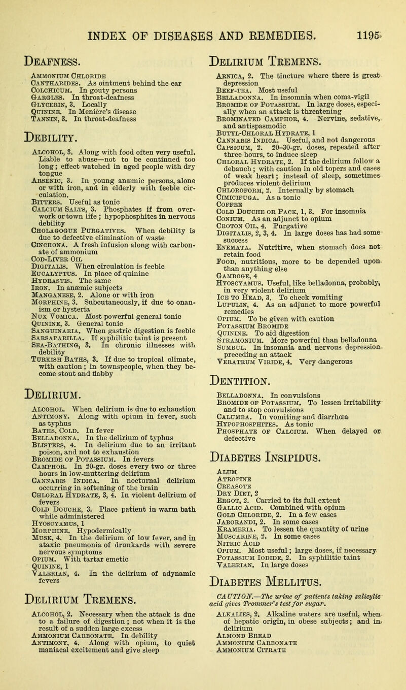 Deafj^ess. Delirium Tremens. Ammonium Chloride Canthaeides. As ointment behind the ear CoLCHicuM. In gouty persons Gargles. In throat-deafness Glycerin, 3. Locally Quinine. In Meniere's disease Tannin, 3. In throat-deafness Debility. Alcohol, 3. Along with food often very useful. Liable to abuse—not to be continued too long; effect watched in aged people with dry tongue Arsenic, 3. In young anaemic persons, alone or with ii-on, and in elderly with feeble cir- culation. Bitters. Useful as tonic Calcium Salts, 3. Phosphates if from over- work or town life ; hypophosphites in nervous debility Cholagogue Purgatives. When debility is due to defective elimination of waste Cinchona. A fresh infusion along with carbon- ate of ammonium Cod-Liver Oil Digitalis. When circulation is feeble Eucalyptus. In place of quinine Hydrastis. The same Iron. In ansemic subjects Manganese, 2. Alone or with iron Morphine, 3. Subcutaneously, if due to onan- ism or hysteria Nux Vomica. Most powerful general tonic Quinine, 3. General tonic Sanguinaria. When gastric digestion is feeble Sarsaparilla. If syphilitic taint is present Sea-Bathing, 3. In chronic illnesses with debility Turkish Baths, 3. If due to tropical climate, with caution; in townspeople, when they be- come stout and flabby Delirium. Alcohol. When delirium is due to exhaustion Antimony. Along with opium in fever, such as typhus Baths, Cold. In fever Belladonna. In the delirium of typhus Blisters, 4. In delirium due to an irritant poison, and not to exhaustion Bromide op Potassium. In fevers Camphor. In 20-gr. doses every two or three hours in low-muttering delirium Cannabis Indica. In nocturnal delirium occurring in softening of the brain Chloral Hydrate, 3, 4. In violent delirium of fevers Cold Douche, 3. Place patient in warm bath while administered Hyoscyamus, 1 Morphine. Hypodermically Musk, 4. In the delirium of low fever, and in ataxic pneumonia of drunkards with severe nervous symptoms Opium. With tartar emetic Quinine, 1 Valerian, 4. In the delirium of adynamic fevers Delirium Tremens. Alcohol, 2. Necessary when the attack is due to a failure of digestion ; not when it is the result of a sudden large excess Ammonium Carbonate. In debility Antimony, 4. Along with opium, to quiet maniacal excitement and give sleep Aenica, 2. The tincture where there is great depression Beep-tea. Most useful Belladonna. In insomnia when coma-vigil Bromide op Potassium. In large doses, especi- ally when an attack is threatening Brominated Camphor, 4. Nervine, sedative, and antispasmodic Butyl-Chloral Hydrate, 1 Cannabis Indica. Useful, and not dangerous Capsicum, 2. 20-30-gr. doses, repeated after three hours, to induce sleep Chloral Hydrate, 2. If the delirium follow a debauch; with caution in old topers and cases of weak heart; instead of sleep, sometimes produces violent delirium Chloroform, 2. Internally by stomach Cimicipuga. As a tonic Coppee Cold Douche or Pack, 1, 3, For insomnia CoNiUM. As an adjunct to opium Croton Oil, 4. Purgative Digitalis, 2, 3, 4. In large doses has had some success Enemata. Nutritive, when stomach does not retain food Food, nutritious, more to be depended upon- than anything else Gamboge, 4 Hyoscyamus. Useful, like belladonna, probably, in very violent delirium Ice to Head, 3. To check vomiting LUPULIN, 4. As an adjunct to more powerful remedies Opium. To be given with caution Potassium Bromide Quinine. To aid digestion Stramonium. More powerful than belladonna SuMBUL. Ininsonmia and nervous depression. preceding an attack Veratrum Viride, 4. Very dangerous Dentition. Belladonna. In convulsions Bromide op Potassium. To lessen irritability and to stop convulsions Calumba. In vomiting and diarrhoea Hypophosphites. As tonic Phosphate op Calcium. When delayed or. defective Diabetes Insipidus. Alum Atropine Creasote Dry Diet, 2 Ergot, 2. Carried to its full extent Gallic Acid. Combined with opium Gold Chloride, 2. In a few cases Jaborandi, 2. In some cases Krameria. To lessen the quantity of urine Muscarine, 2. In some cases Nitric Acid Opium. Most useful; large doses, if necessary Potassium Iodide, 2. In syphilitic taint Valerian. In large doses Diabetes Mellitus. CAUTION.—The urine of patients taking salicylic acid gives Trommei-'s test for sugar. Alkalies, 2. Alkaline waters are useful, when of hepatic origin, in obese subjects; and in^ delirium Almond Bread Ammonium Carbonate Ammonium Citrate